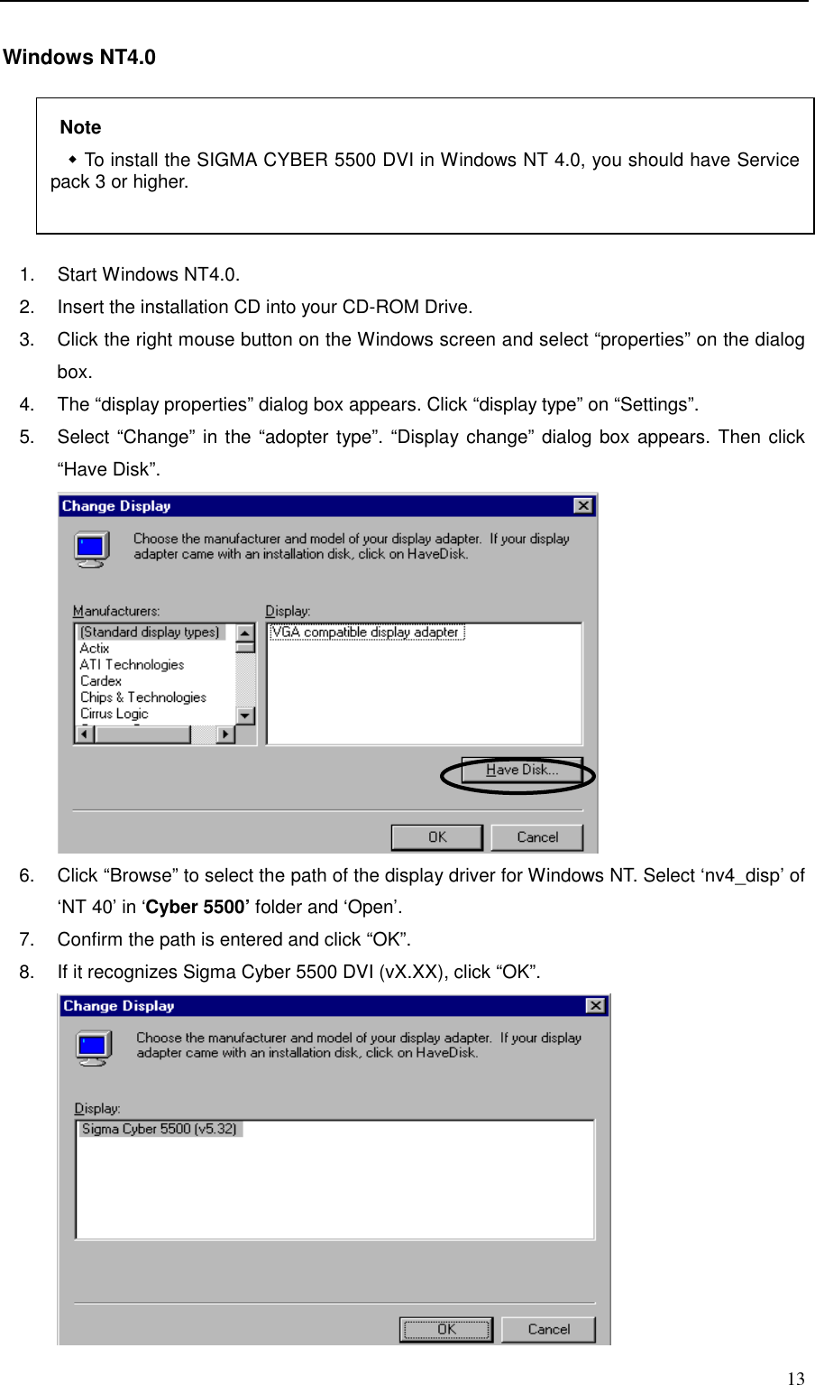     13 Windows NT4.0   1.  Start Windows NT4.0. 2.  Insert the installation CD into your CD-ROM Drive. 3.  Click the right mouse button on the Windows screen and select “properties” on the dialog box. 4.  The “display properties” dialog box appears. Click “display type” on “Settings”. 5.  Select “Change” in the “adopter type”. “Display change” dialog box appears. Then click “Have Disk”.       6.  Click “Browse” to select the path of the display driver for Windows NT. Select ‘nv4_disp’ of ‘NT 40’ in ‘Cyber 5500’ folder and ‘Open’. 7.  Confirm the path is entered and click “OK”. 8.  If it recognizes Sigma Cyber 5500 DVI (vX.XX), click “OK”.        Note &quot; To install the SIGMA CYBER 5500 DVI in Windows NT 4.0, you should have Service pack 3 or higher.    