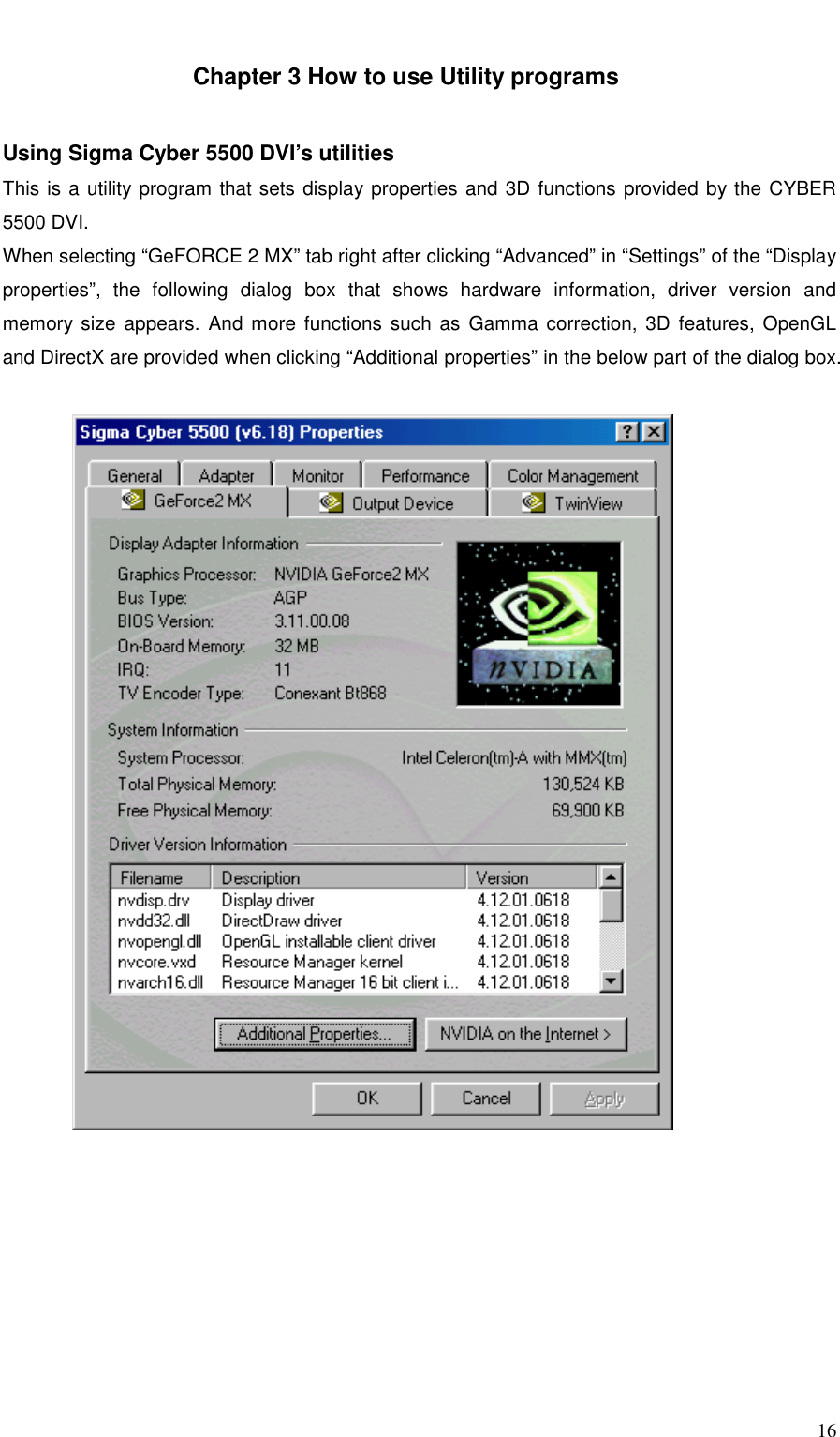     16   Chapter 3 How to use Utility programs   Using Sigma Cyber 5500 DVI’s utilities This is a utility program that sets display properties and 3D functions provided by the CYBER 5500 DVI. When selecting “GeFORCE 2 MX” tab right after clicking “Advanced” in “Settings” of the “Display properties”, the following dialog box that shows hardware information, driver version and memory size appears. And more functions such as Gamma correction, 3D features, OpenGL and DirectX are provided when clicking “Additional properties” in the below part of the dialog box.   