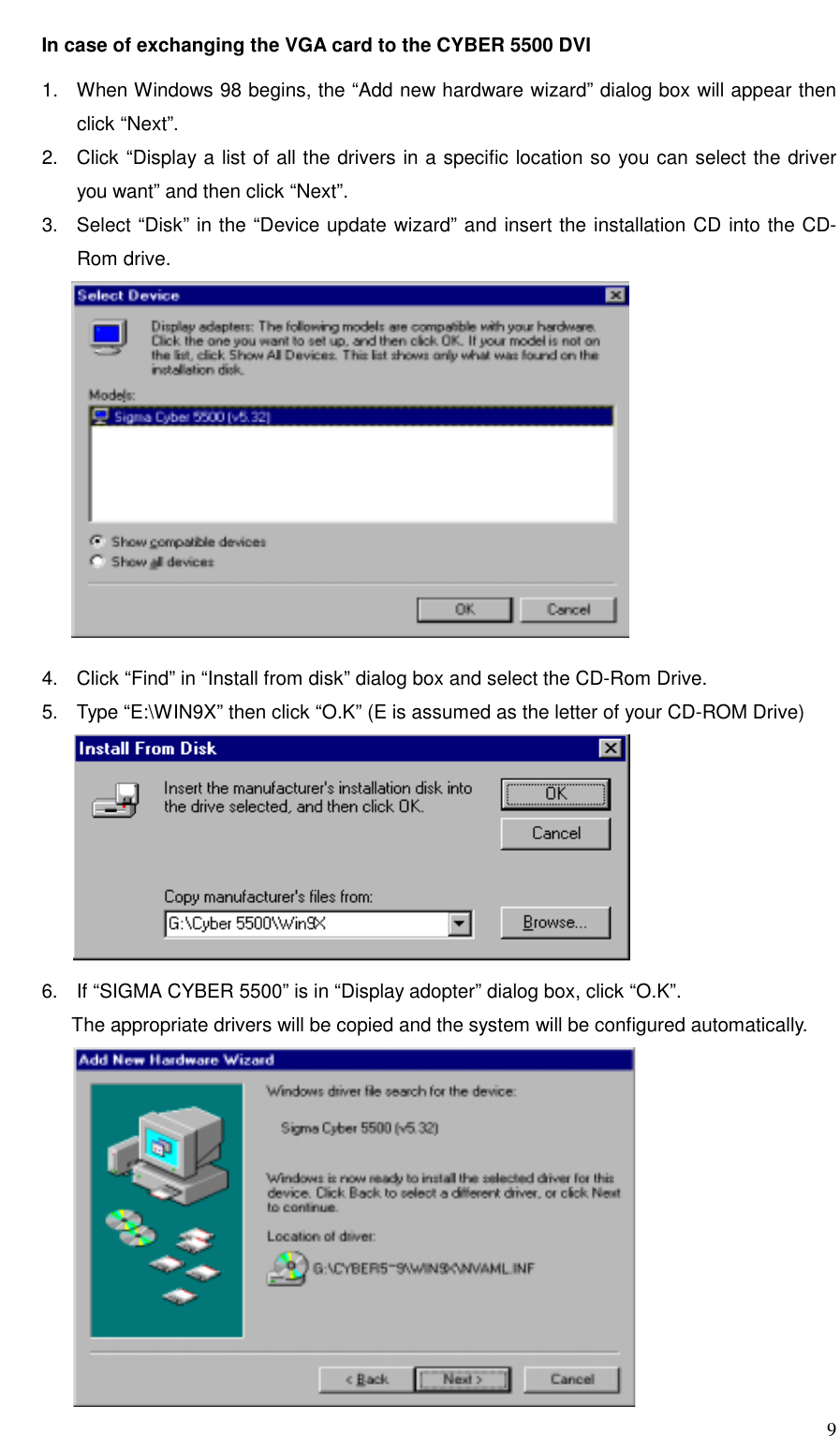     9 In case of exchanging the VGA card to the CYBER 5500 DVI  1.  When Windows 98 begins, the “Add new hardware wizard” dialog box will appear then click “Next”. 2.  Click “Display a list of all the drivers in a specific location so you can select the driver you want” and then click “Next”. 3.  Select “Disk” in the “Device update wizard” and insert the installation CD into the CD-Rom drive.       4.  Click “Find” in “Install from disk” dialog box and select the CD-Rom Drive. 5.  Type “E:\WIN9X” then click “O.K” (E is assumed as the letter of your CD-ROM Drive)           6.  If “SIGMA CYBER 5500” is in “Display adopter” dialog box, click “O.K”.               The appropriate drivers will be copied and the system will be configured automatically.       