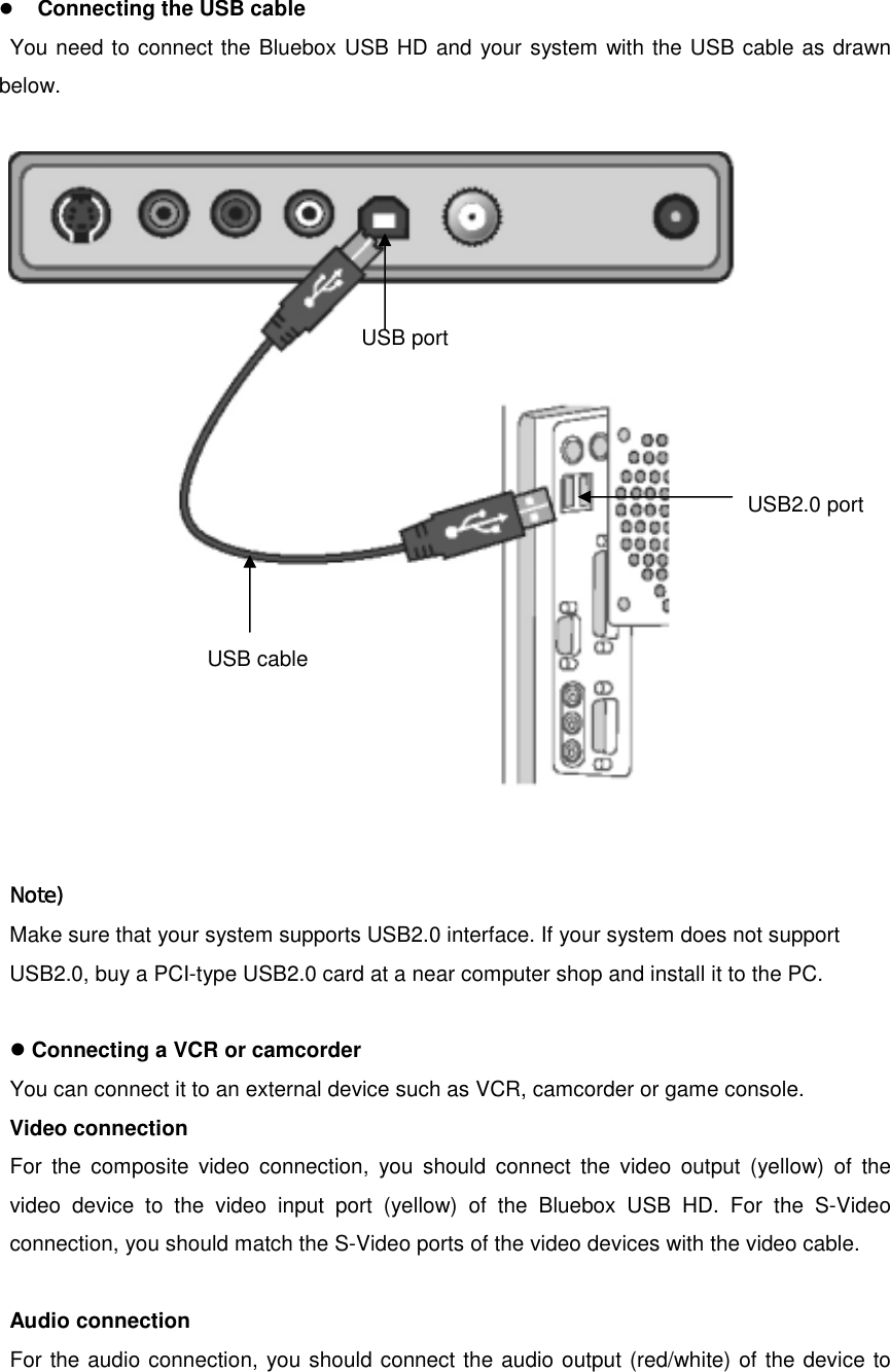 z Connecting the USB cable You need to connect the Bluebox USB HD and your system with the USB cable as drawn below.    Note) Make sure that your system supports USB2.0 interface. If your system does not support USB2.0, buy a PCI-type USB2.0 card at a near computer shop and install it to the PC.  z Connecting a VCR or camcorder You can connect it to an external device such as VCR, camcorder or game console. Video connection For the composite video connection, you should connect the video output (yellow) of the video device to the video input port (yellow) of the Bluebox USB HD. For the S-Video connection, you should match the S-Video ports of the video devices with the video cable.  Audio connection For the audio connection, you should connect the audio output (red/white) of the device to USB port USB2.0 portUSB cable 