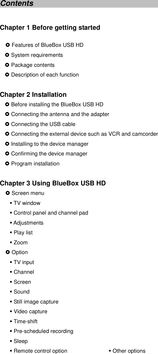 Contents  Chapter 1 Before getting started } Features of BlueBox USB HD } System requirements } Package contents } Description of each function  Chapter 2 Installation } Before installing the BlueBox USB HD } Connecting the antenna and the adapter } Connecting the USB cable } Connecting the external device such as VCR and camcorder } Installing to the device manager } Confirming the device manager } Program installation  Chapter 3 Using BlueBox USB HD } Screen menu  TV window  Control panel and channel pad  Adjustments  Play list    Zoom } Option  TV input  Channel    Screen    Sound  Still image capture  Video capture  Time-shift  Pre-scheduled recording  Sleep  Remote control option                Other options 