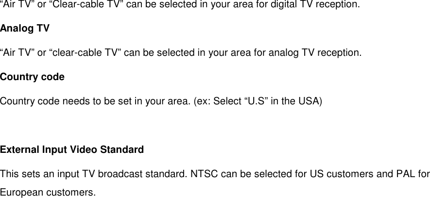 “Air TV” or “Clear-cable TV” can be selected in your area for digital TV reception. Analog TV “Air TV” or “clear-cable TV” can be selected in your area for analog TV reception. Country code Country code needs to be set in your area. (ex: Select “U.S” in the USA)  External Input Video Standard This sets an input TV broadcast standard. NTSC can be selected for US customers and PAL for European customers. 