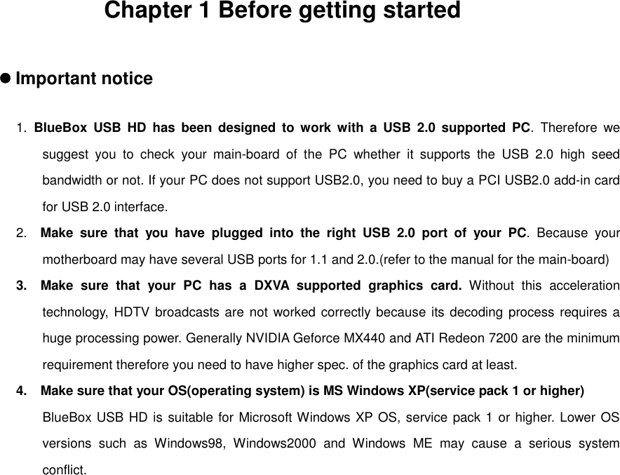 Chapter 1 Before getting started 󰚟z Important notice  1.  BlueBox USB HD has been designed to work with a USB 2.0 supported PC. Therefore we suggest you to check your main-board of the PC whether it supports the USB 2.0 high seed bandwidth or not. If your PC does not support USB2.0, you need to buy a PCI USB2.0 add-in card for USB 2.0 interface. 2.  Make sure that you have plugged into the right USB 2.0 port of your PC. Because your motherboard may have several USB ports for 1.1 and 2.0.(refer to the manual for the main-board) 3.   Make sure that your PC has a DXVA supported graphics card. Without this acceleration technology, HDTV broadcasts are not worked correctly because its decoding process requires a huge processing power. Generally NVIDIA Geforce MX440 and ATI Redeon 7200 are the minimum requirement therefore you need to have higher spec. of the graphics card at least. 4.   Make sure that your OS(operating system) is MS Windows XP(service pack 1 or higher) BlueBox USB HD is suitable for Microsoft Windows XP OS, service pack 1 or higher. Lower OS versions such as Windows98, Windows2000 and Windows ME may cause a serious system conflict.                  