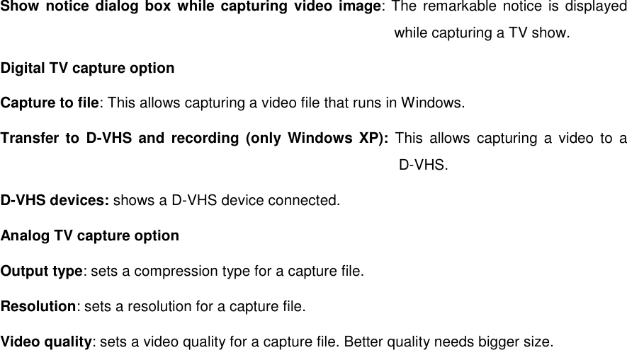Show notice dialog box while capturing video image: The remarkable notice is displayed while capturing a TV show. Digital TV capture option Capture to file: This allows capturing a video file that runs in Windows. Transfer to D-VHS and recording (only Windows XP): This allows capturing a video to a   D-VHS. D-VHS devices: shows a D-VHS device connected. Analog TV capture option Output type: sets a compression type for a capture file. Resolution: sets a resolution for a capture file. Video quality: sets a video quality for a capture file. Better quality needs bigger size.  