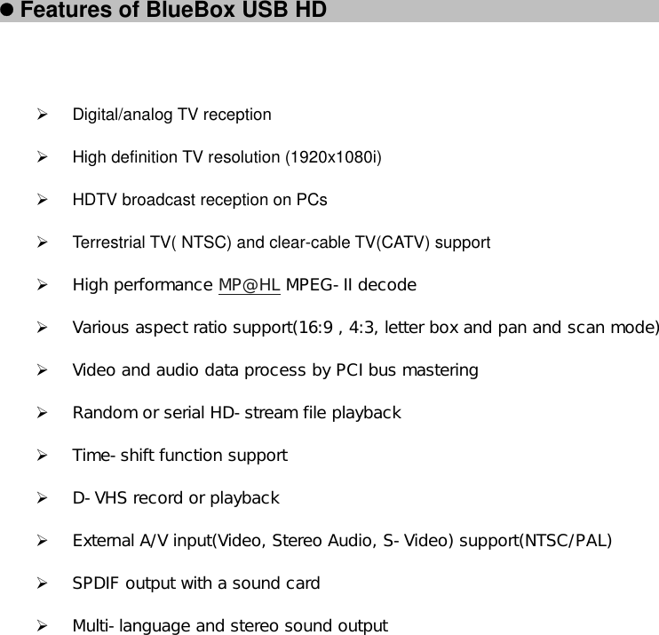 z Features of BlueBox USB HD 󰚟 ¾ Digital/analog TV reception ¾  High definition TV resolution (1920x1080i) ¾  HDTV broadcast reception on PCs ¾  Terrestrial TV( NTSC) and clear-cable TV(CATV) support ¾ High performance MP@HL MPEG-II decode ¾ Various aspect ratio support(16:9 , 4:3, letter box and pan and scan mode) ¾ Video and audio data process by PCI bus mastering  ¾ Random or serial HD-stream file playback ¾ Time-shift function support ¾ D-VHS record or playback ¾ External A/V input(Video, Stereo Audio, S-Video) support(NTSC/PAL) ¾ SPDIF output with a sound card ¾ Multi-language and stereo sound output             