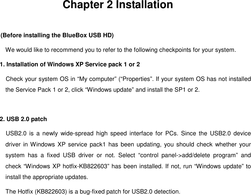  Chapter 2 Installation  (Before installing the BlueBox USB HD)         We would like to recommend you to refer to the following checkpoints for your system. 1. Installation of Windows XP Service pack 1 or 2   Check your system OS in “My computer” (“Properties”. If your system OS has not installed the Service Pack 1 or 2, click “Windows update” and install the SP1 or 2.  2. USB 2.0 patch USB2.0 is a newly wide-spread high speed interface for PCs. Since the USB2.0 device driver in Windows XP service pack1 has been updating, you should check whether your system has a fixed USB driver or not. Select “control panel-&gt;add/delete program” and check “Windows XP hotfix-KB822603” has been installed. If not, run “Windows update” to install the appropriate updates. The Hotfix (KB822603) is a bug-fixed patch for USB2.0 detection.       
