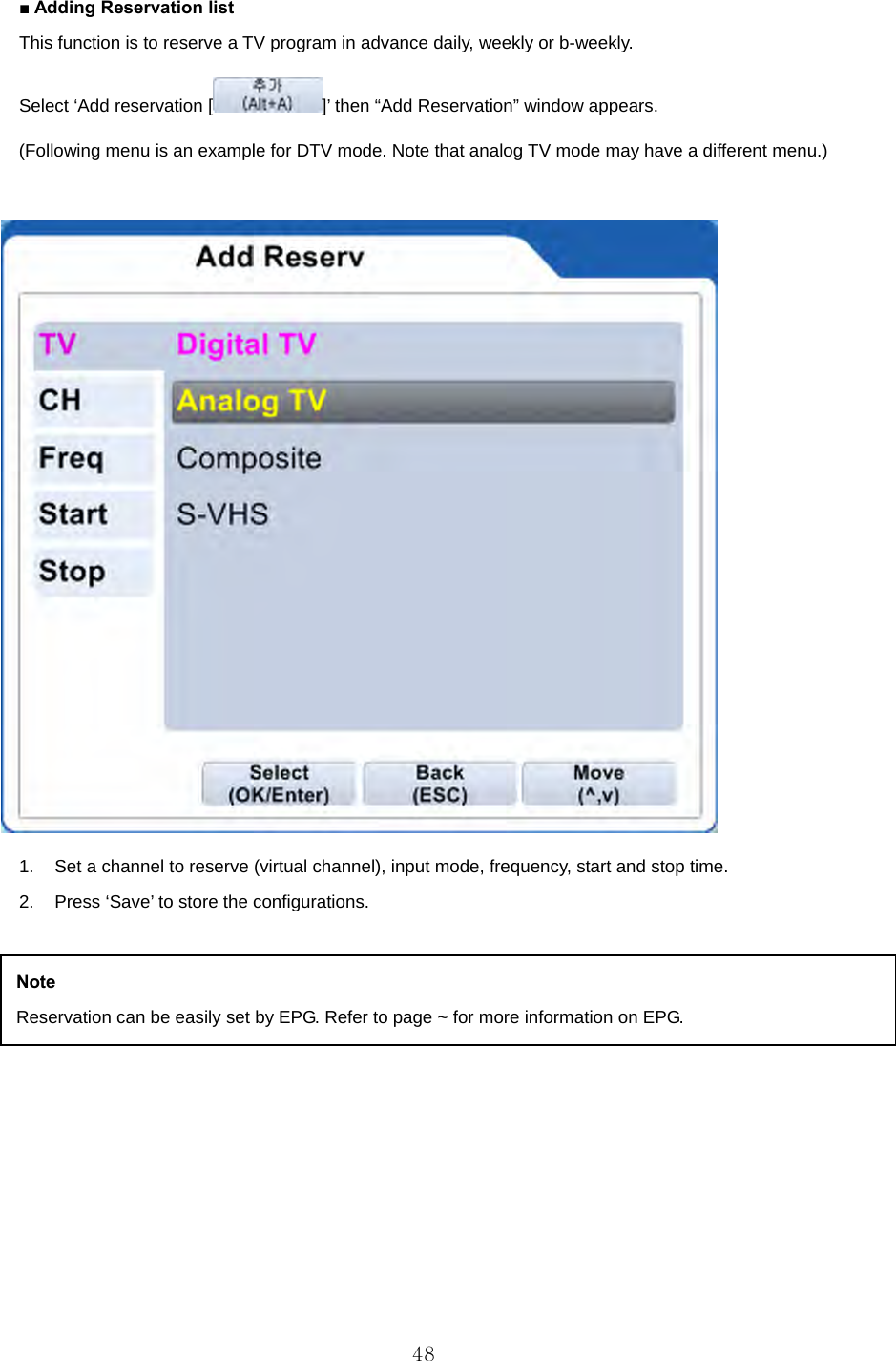 ■ Adding Reservation list This function is to reserve a TV program in advance daily, weekly or b-weekly. Select ‘Add reservation [ ]’ then “Add Reservation” window appears.   (Following menu is an example for DTV mode. Note that analog TV mode may have a different menu.)   1.  Set a channel to reserve (virtual channel), input mode, frequency, start and stop time.   2.  Press ‘Save’ to store the configurations.         Note Reservation can be easily set by EPG. Refer to page ~ for more information on EPG.  48