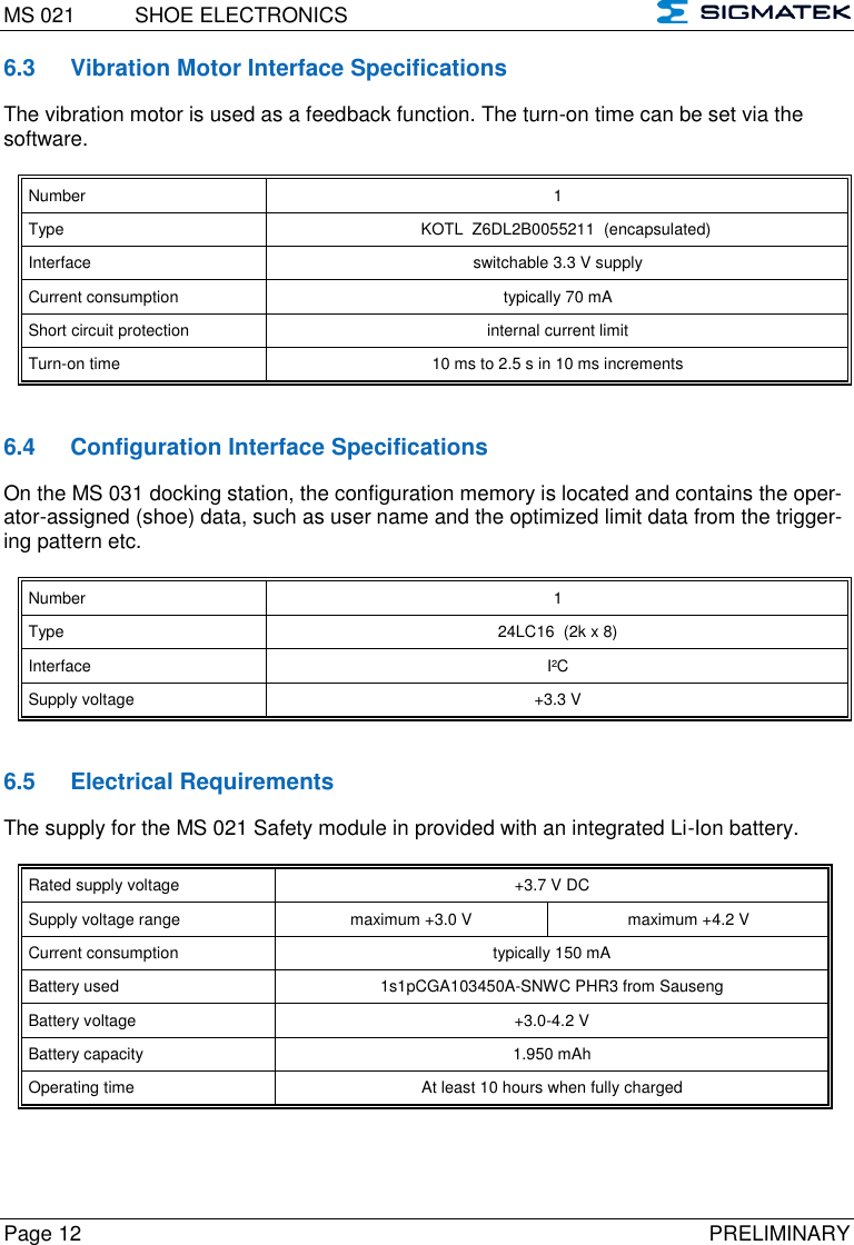 MS 021  SHOE ELECTRONICS   Page 12  PRELIMINARY 6.3  Vibration Motor Interface Specifications   The vibration motor is used as a feedback function. The turn-on time can be set via the software.  Number 1  Type KOTL  Z6DL2B0055211  (encapsulated) Interface switchable 3.3 V supply Current consumption typically 70 mA Short circuit protection internal current limit Turn-on time 10 ms to 2.5 s in 10 ms increments   6.4  Configuration Interface Specifications On the MS 031 docking station, the configuration memory is located and contains the oper-ator-assigned (shoe) data, such as user name and the optimized limit data from the trigger-ing pattern etc.  Number 1  Type 24LC16  (2k x 8) Interface I²C Supply voltage +3.3 V   6.5  Electrical Requirements The supply for the MS 021 Safety module in provided with an integrated Li-Ion battery.  Rated supply voltage +3.7 V DC  Supply voltage range maximum +3.0 V maximum +4.2 V Current consumption typically 150 mA Battery used 1s1pCGA103450A-SNWC PHR3 from Sauseng Battery voltage +3.0-4.2 V Battery capacity 1.950 mAh Operating time At least 10 hours when fully charged   