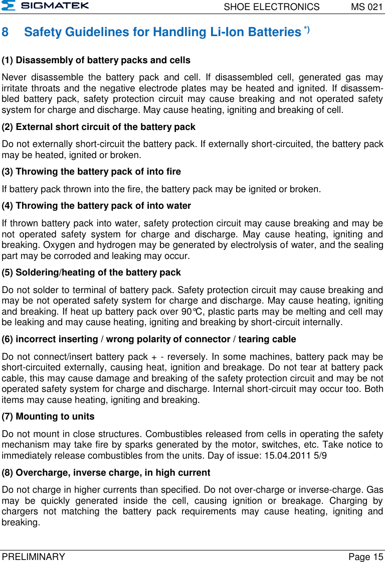   SHOE ELECTRONICS  MS 021  PRELIMINARY  Page 15 8  Safety Guidelines for Handling Li-Ion Batteries *) (1) Disassembly of battery packs and cells Never  disassemble  the  battery  pack  and  cell.  If  disassembled  cell,  generated  gas  may irritate throats and the negative electrode plates may be heated and ignited.  If disassem-bled  battery  pack,  safety  protection  circuit  may  cause  breaking  and  not  operated  safety system for charge and discharge. May cause heating, igniting and breaking of cell. (2) External short circuit of the battery pack Do not externally short-circuit the battery pack. If externally short-circuited, the battery pack may be heated, ignited or broken. (3) Throwing the battery pack of into fire If battery pack thrown into the fire, the battery pack may be ignited or broken.  (4) Throwing the battery pack of into water If thrown battery pack into water, safety protection circuit may cause breaking and may be not  operated  safety  system  for  charge  and  discharge.  May  cause  heating,  igniting  and breaking. Oxygen and hydrogen may be generated by electrolysis of water, and the sealing part may be corroded and leaking may occur. (5) Soldering/heating of the battery pack Do not solder to terminal of battery pack. Safety protection circuit may cause breaking and may be not operated safety system for charge and discharge. May cause heating, igniting and breaking. If heat up battery pack over 90°C, plastic parts may be melting and cell may be leaking and may cause heating, igniting and breaking by short-circuit internally. (6) incorrect inserting / wrong polarity of connector / tearing cable Do not connect/insert battery pack + - reversely. In some machines, battery pack may be short-circuited externally, causing heat, ignition and breakage. Do not tear at battery pack cable, this may cause damage and breaking of the safety protection circuit and may be not operated safety system for charge and discharge. Internal short-circuit may occur too. Both items may cause heating, igniting and breaking. (7) Mounting to units Do not mount in close structures. Combustibles released from cells in operating the safety mechanism may take fire by sparks generated by the motor, switches, etc. Take notice to immediately release combustibles from the units. Day of issue: 15.04.2011 5/9 (8) Overcharge, inverse charge, in high current Do not charge in higher currents than specified. Do not over-charge or inverse-charge. Gas may  be  quickly  generated  inside  the  cell,  causing  ignition  or  breakage.  Charging  by chargers  not  matching  the  battery  pack  requirements  may  cause  heating,  igniting  and breaking. 