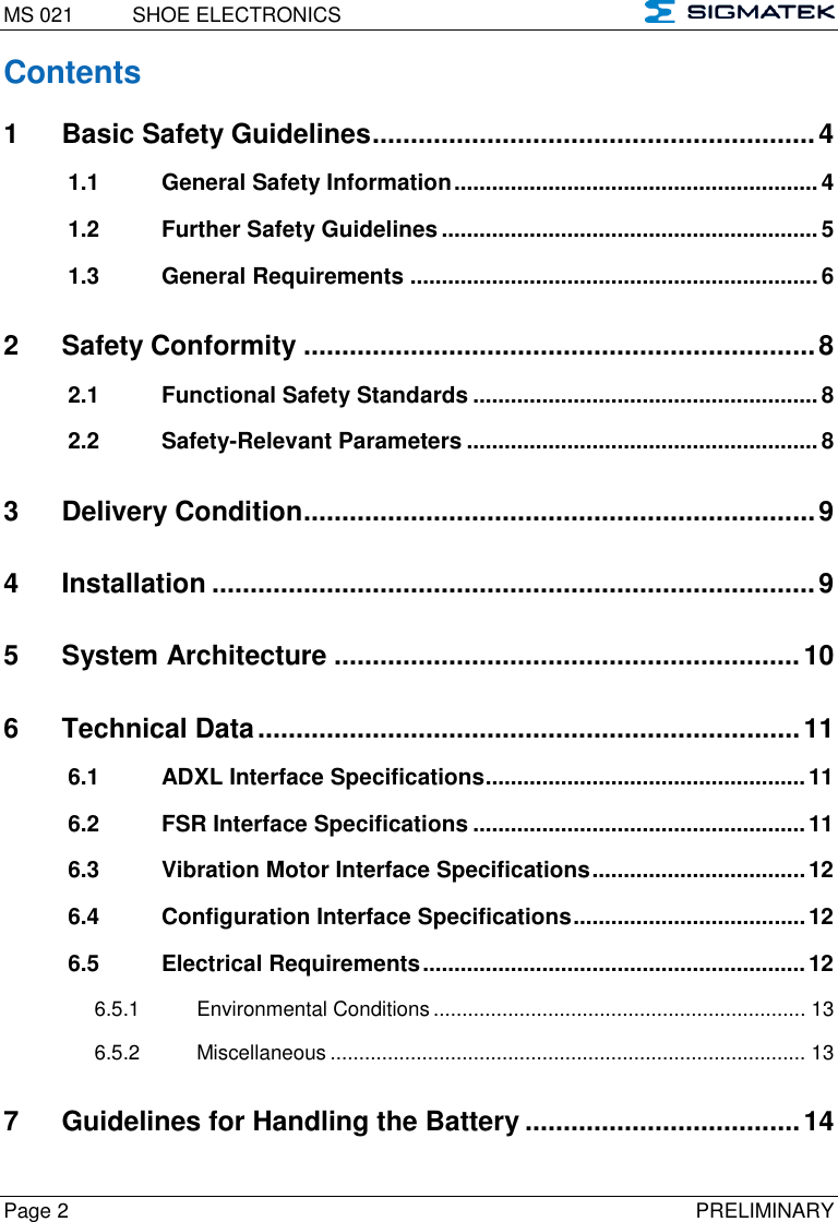 MS 021  SHOE ELECTRONICS   Page 2  PRELIMINARY Contents 1 Basic Safety Guidelines .......................................................... 4 1.1 General Safety Information .......................................................... 4 1.2 Further Safety Guidelines ............................................................ 5 1.3 General Requirements ................................................................. 6 2 Safety Conformity ................................................................... 8 2.1 Functional Safety Standards ....................................................... 8 2.2 Safety-Relevant Parameters ........................................................ 8 3 Delivery Condition ................................................................... 9 4 Installation ............................................................................... 9 5 System Architecture ............................................................. 10 6 Technical Data ....................................................................... 11 6.1 ADXL Interface Specifications ................................................... 11 6.2 FSR Interface Specifications ..................................................... 11 6.3 Vibration Motor Interface Specifications .................................. 12 6.4 Configuration Interface Specifications ..................................... 12 6.5 Electrical Requirements ............................................................. 12 6.5.1 Environmental Conditions ................................................................. 13 6.5.2 Miscellaneous ................................................................................... 13 7 Guidelines for Handling the Battery .................................... 14 