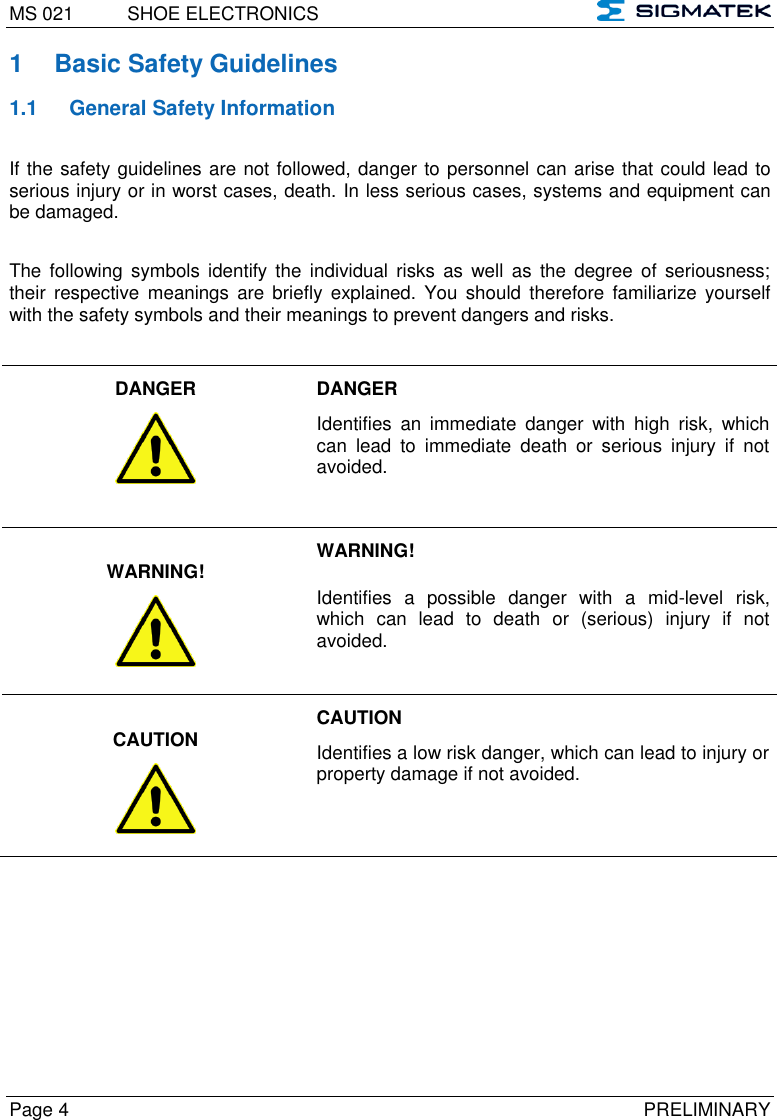 MS 021  SHOE ELECTRONICS   Page 4  PRELIMINARY 1  Basic Safety Guidelines 1.1  General Safety Information If the safety guidelines are not followed, danger to personnel can arise that could lead to serious injury or in worst cases, death. In less serious cases, systems and equipment can be damaged.  The  following  symbols  identify the  individual  risks  as  well  as  the  degree  of  seriousness; their  respective  meanings  are briefly  explained.  You  should  therefore  familiarize  yourself with the safety symbols and their meanings to prevent dangers and risks.  DANGER    DANGER  Identifies  an  immediate  danger  with  high  risk,  which can  lead  to  immediate  death  or  serious  injury  if  not avoided.  WARNING!  WARNING! Identifies  a  possible  danger  with  a  mid-level  risk, which  can  lead  to  death  or  (serious)  injury  if  not avoided.  CAUTION  CAUTION Identifies a low risk danger, which can lead to injury or property damage if not avoided.  