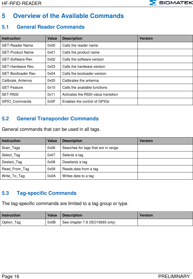 HF-RFID-READER   Page 16   PRELIMINARY 5  Overview of the Available Commands 5.1  General Reader Commands Instruction Value Description Version GET-Reader Name 0x00 Calls the reader name  GET-Product Name 0x01 Calls the product name  GET-Software Rev. 0x02 Calls the software version  GET-Hardware Rev. 0x03 Calls the hardware version  GET-Bootloader Rev. 0x04 Calls the booloader version  Calibrate_Antenna 0x05 Calibrates the antenna  GET-Feature 0x10 Calls the available functions  SET-RSSI 0x11 Activates the RSSI value transition  GPIO_Commands 0x0F Enables the control of GPIOs    5.2  General Transponder Commands General commands that can be used in all tags.   Instruction Value Description Version Scan_Tags 0x06 Searches for tags that are in range.  Select_Tag 0x07 Selects a tag  Deslect_Tag 0x08 Deselects a tag  Read_From_Tag 0x09 Reads data from a tag  Write_To_Tag 0x0A Writes data to a tag    5.3  Tag-specific Commands The tag-specific commands are limited to a tag group or type.  Instruction Value Description Version Option_Tag 0x0B See chapter 7.9 (ISO15693 only)    