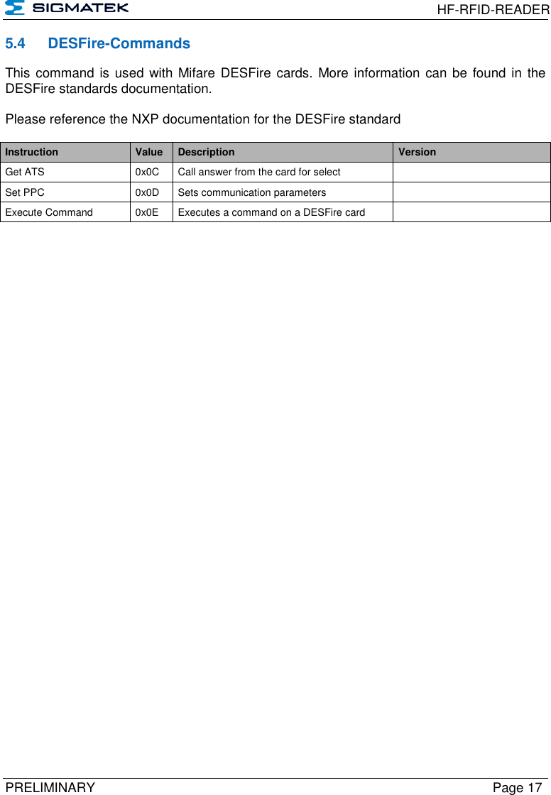  HF-RFID-READER  PRELIMINARY  Page 17 5.4  DESFire-Commands This command is used with Mifare DESFire cards. More information can be  found in the DESFire standards documentation.  Please reference the NXP documentation for the DESFire standard  Instruction Value Description Version Get ATS 0x0C Call answer from the card for select  Set PPC 0x0D Sets communication parameters  Execute Command 0x0E Executes a command on a DESFire card  