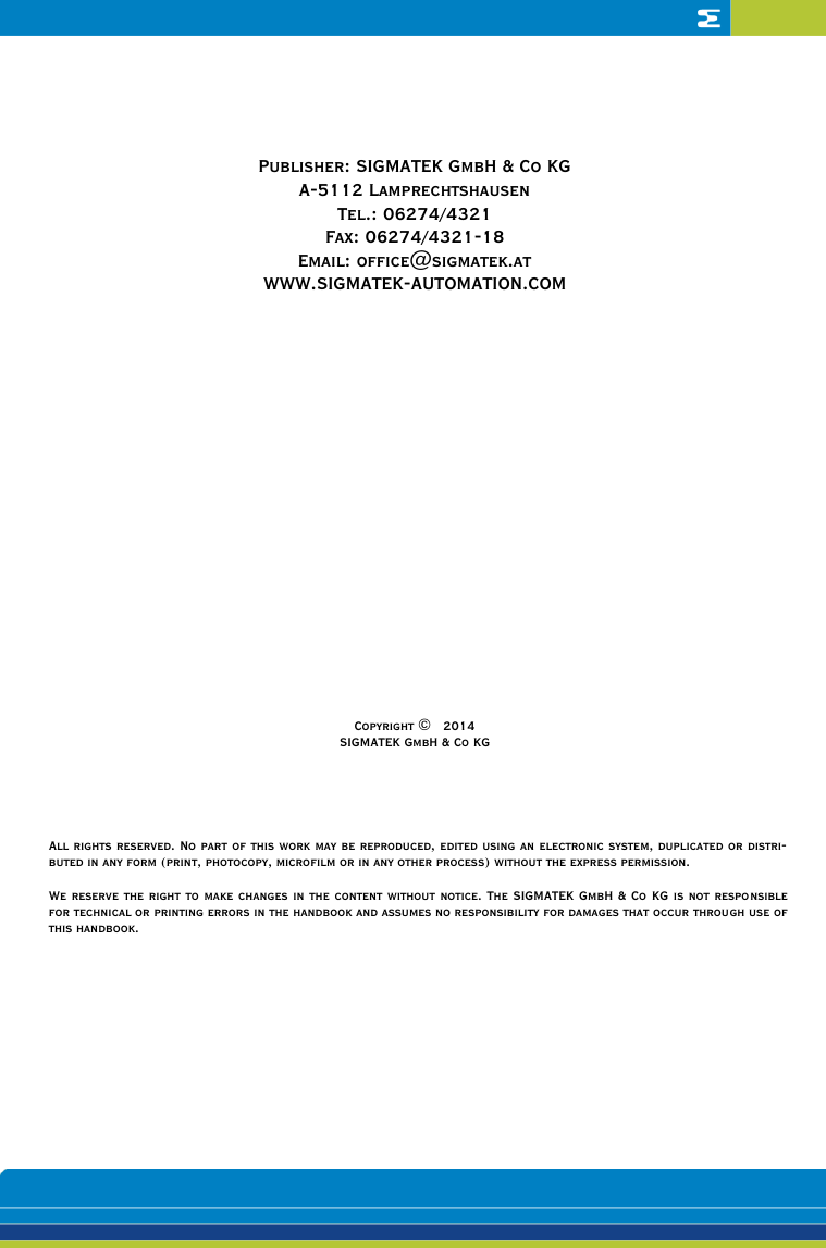     Publisher: SIGMATEK GmbH &amp; Co KG A-5112 Lamprechtshausen Tel.: 06274/4321 Fax: 06274/4321-18 Email: office@sigmatek.at WWW.SIGMATEK-AUTOMATION.COM                   Copyright ©   2014 SIGMATEK GmbH &amp; Co KG     All rights reserved. No part of this work may be reproduced, edited using an electronic system, duplicated or distri-buted in any form (print, photocopy, microfilm or in any other process) without the express permission.  We reserve the right to make changes in the content without notice. The SIGMATEK GmbH &amp; Co KG is not responsible for technical or printing errors in the handbook and assumes no responsibility for damages that occur through use of this handbook. 