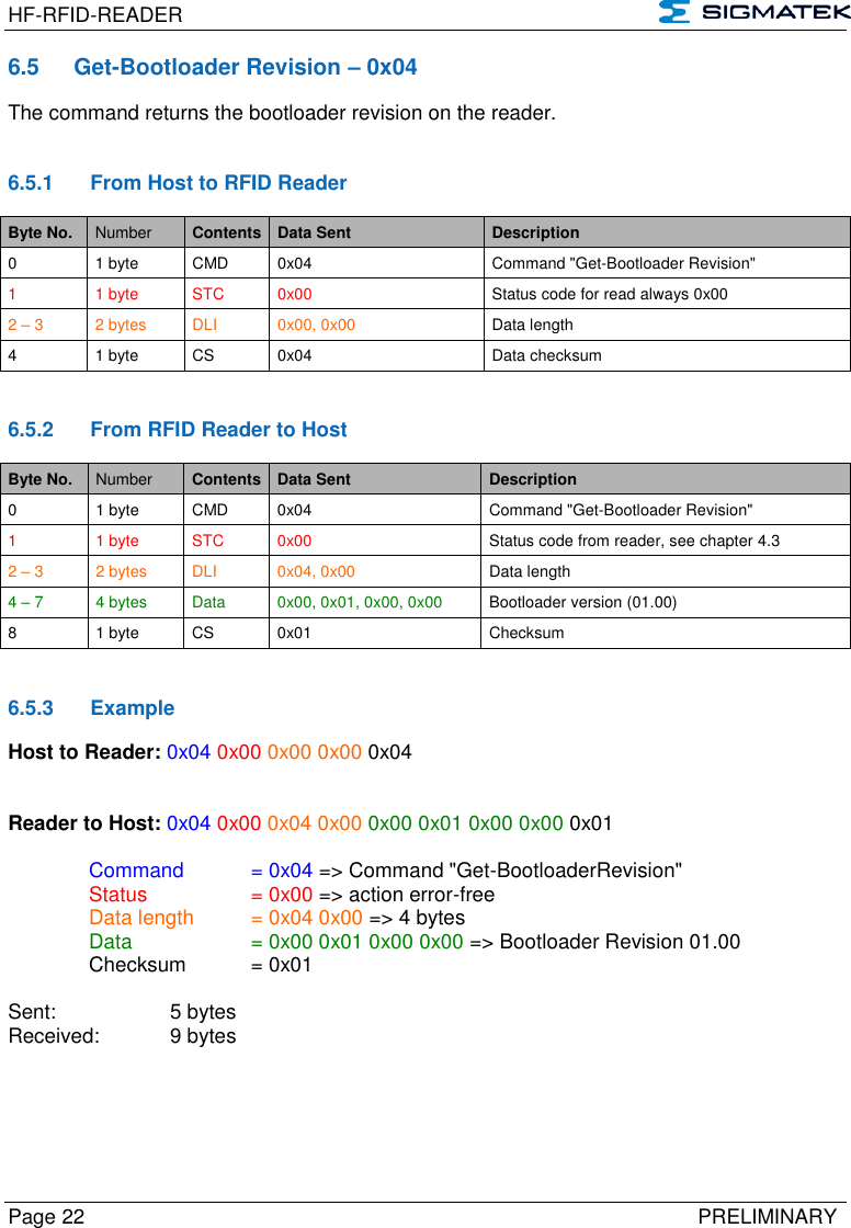 HF-RFID-READER   Page 22   PRELIMINARY 6.5  Get-Bootloader Revision – 0x04 The command returns the bootloader revision on the reader.   6.5.1  From Host to RFID Reader Byte No. Number Contents Data Sent Description 0 1 byte CMD 0x04 Command &quot;Get-Bootloader Revision&quot; 1  1 byte STC 0x00 Status code for read always 0x00 2 – 3 2 bytes DLI 0x00, 0x00 Data length 4 1 byte CS 0x04 Data checksum   6.5.2  From RFID Reader to Host Byte No. Number Contents Data Sent Description 0 1 byte CMD 0x04 Command &quot;Get-Bootloader Revision&quot; 1  1 byte STC 0x00 Status code from reader, see chapter 4.3 2 – 3 2 bytes DLI 0x04, 0x00 Data length 4 – 7 4 bytes Data 0x00, 0x01, 0x00, 0x00 Bootloader version (01.00) 8 1 byte CS 0x01 Checksum   6.5.3  Example Host to Reader: 0x04 0x00 0x00 0x00 0x04   Reader to Host: 0x04 0x00 0x04 0x00 0x00 0x01 0x00 0x00 0x01    Command   = 0x04 =&gt; Command &quot;Get-BootloaderRevision&quot;   Status    = 0x00 =&gt; action error-free   Data length  = 0x04 0x00 =&gt; 4 bytes   Data    = 0x00 0x01 0x00 0x00 =&gt; Bootloader Revision 01.00   Checksum  = 0x01        Sent:     5 bytes Received:   9 bytes   