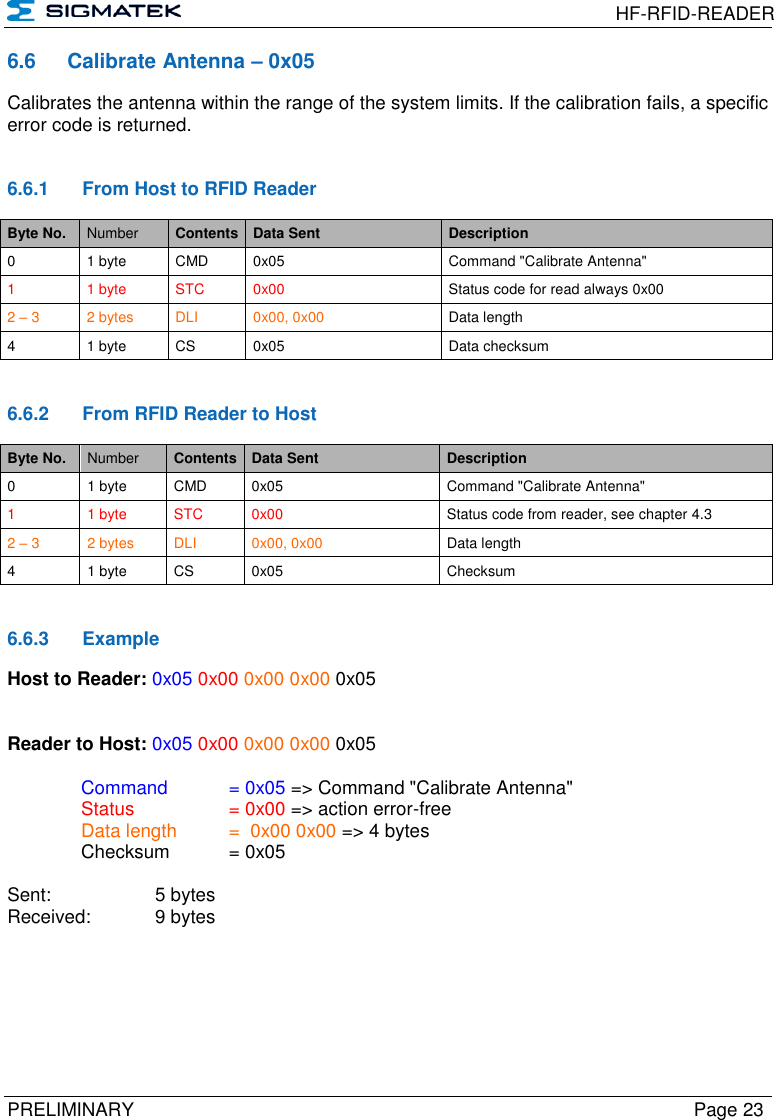  HF-RFID-READER  PRELIMINARY  Page 23 6.6  Calibrate Antenna – 0x05 Calibrates the antenna within the range of the system limits. If the calibration fails, a specific error code is returned.   6.6.1  From Host to RFID Reader Byte No. Number Contents Data Sent Description 0 1 byte CMD 0x05 Command &quot;Calibrate Antenna&quot; 1  1 byte STC 0x00 Status code for read always 0x00 2 – 3 2 bytes DLI 0x00, 0x00 Data length 4 1 byte CS 0x05 Data checksum   6.6.2  From RFID Reader to Host Byte No. Number Contents Data Sent Description 0 1 byte CMD 0x05 Command &quot;Calibrate Antenna&quot; 1  1 byte STC 0x00 Status code from reader, see chapter 4.3 2 – 3 2 bytes DLI 0x00, 0x00 Data length 4 1 byte CS 0x05 Checksum   6.6.3  Example Host to Reader: 0x05 0x00 0x00 0x00 0x05   Reader to Host: 0x05 0x00 0x00 0x00 0x05    Command   = 0x05 =&gt; Command &quot;Calibrate Antenna&quot;   Status    = 0x00 =&gt; action error-free   Data length  =  0x00 0x00 =&gt; 4 bytes   Checksum  = 0x05        Sent:     5 bytes Received:   9 bytes  