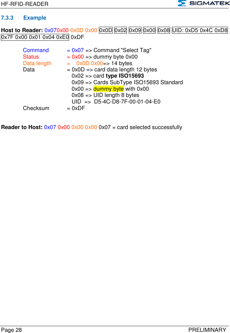 HF-RFID-READER   Page 28   PRELIMINARY 7.3.3  Example Host to Reader: 0x070x00 0x0D 0x00 0x0D 0x02 0x09 0x00 0x08 UID: 0xD5 0x4C 0xD8 0x7F 0x00 0x01 0x04 0xE0 0xDF  Command   = 0x07 =&gt; Command &quot;Select Tag&quot;   Status    = 0x00 =&gt; dummy byte 0x00   Data length  =    0x0D 0x00=&gt; 14 bytes  Data    = 0x0D =&gt; card data length 12 bytes          0x02 =&gt; card type ISO15693          0x09 =&gt; Cards SubType ISO15693 Standard          0x00 =&gt; dummy byte with 0x00          0x08 =&gt; UID length 8 bytes          UID  =&gt;  D5-4C-D8-7F-00-01-04-E0   Checksum  = 0xDF   Reader to Host: 0x07 0x00 0x00 0x00 0x07 = card selected successfully         