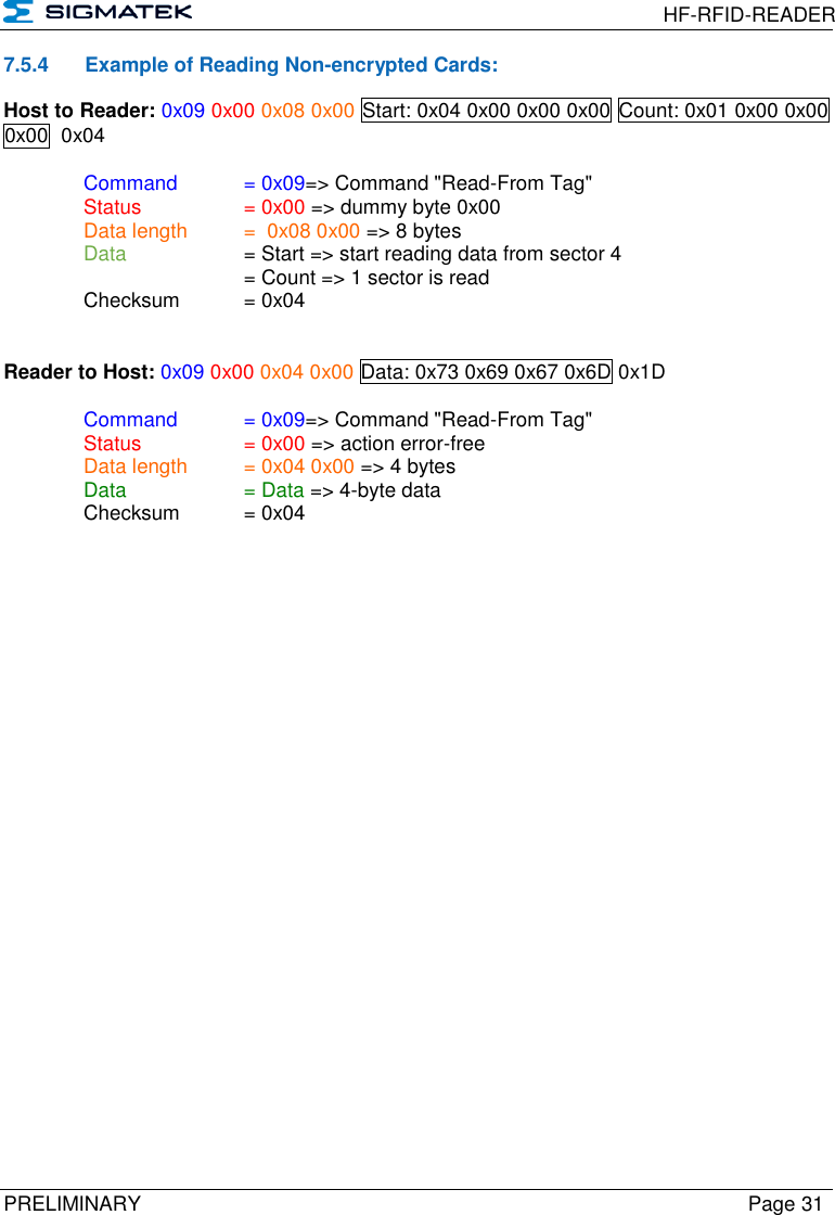  HF-RFID-READER  PRELIMINARY  Page 31 7.5.4  Example of Reading Non-encrypted Cards: Host to Reader: 0x09 0x00 0x08 0x00 Start: 0x04 0x00 0x00 0x00 Count: 0x01 0x00 0x00 0x00  0x04  Command   = 0x09=&gt; Command &quot;Read-From Tag&quot;   Status    = 0x00 =&gt; dummy byte 0x00   Data length  =  0x08 0x00 =&gt; 8 bytes  Data    = Start =&gt; start reading data from sector 4       = Count =&gt; 1 sector is read   Checksum  = 0x04   Reader to Host: 0x09 0x00 0x04 0x00 Data: 0x73 0x69 0x67 0x6D 0x1D   Command   = 0x09=&gt; Command &quot;Read-From Tag&quot;   Status    = 0x00 =&gt; action error-free   Data length  = 0x04 0x00 =&gt; 4 bytes  Data    = Data =&gt; 4-byte data   Checksum  = 0x04        