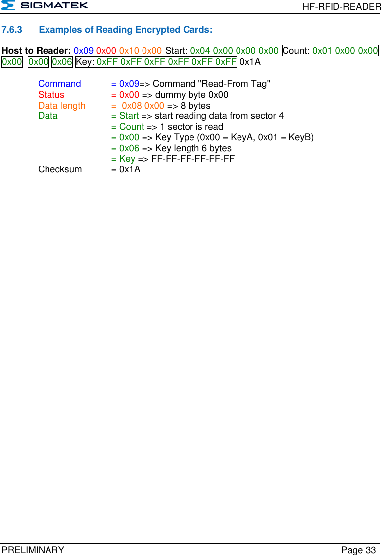  HF-RFID-READER  PRELIMINARY  Page 33 7.6.3  Examples of Reading Encrypted Cards: Host to Reader: 0x09 0x00 0x10 0x00 Start: 0x04 0x00 0x00 0x00 Count: 0x01 0x00 0x00 0x00  0x00 0x06 Key: 0xFF 0xFF 0xFF 0xFF 0xFF 0xFF 0x1A  Command   = 0x09=&gt; Command &quot;Read-From Tag&quot;   Status    = 0x00 =&gt; dummy byte 0x00   Data length  =  0x08 0x00 =&gt; 8 bytes  Data    = Start =&gt; start reading data from sector 4       = Count =&gt; 1 sector is read       = 0x00 =&gt; Key Type (0x00 = KeyA, 0x01 = KeyB)       = 0x06 =&gt; Key length 6 bytes       = Key =&gt; FF-FF-FF-FF-FF-FF   Checksum  = 0x1A 