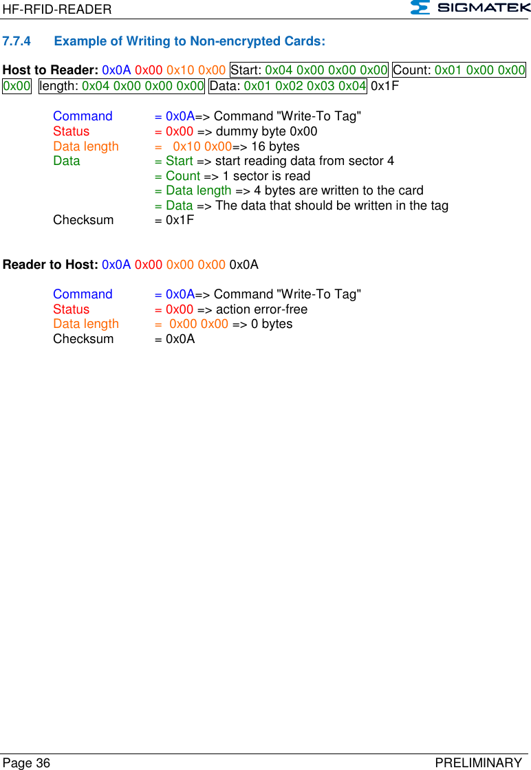 HF-RFID-READER   Page 36   PRELIMINARY 7.7.4  Example of Writing to Non-encrypted Cards: Host to Reader: 0x0A 0x00 0x10 0x00 Start: 0x04 0x00 0x00 0x00 Count: 0x01 0x00 0x00 0x00  length: 0x04 0x00 0x00 0x00 Data: 0x01 0x02 0x03 0x04 0x1F  Command  = 0x0A=&gt; Command &quot;Write-To Tag&quot;   Status    = 0x00 =&gt; dummy byte 0x00   Data length  =   0x10 0x00=&gt; 16 bytes  Data    = Start =&gt; start reading data from sector 4       = Count =&gt; 1 sector is read       = Data length =&gt; 4 bytes are written to the card       = Data =&gt; The data that should be written in the tag   Checksum  = 0x1F   Reader to Host: 0x0A 0x00 0x00 0x00 0x0A  Command  = 0x0A=&gt; Command &quot;Write-To Tag&quot;   Status    = 0x00 =&gt; action error-free   Data length  =  0x00 0x00 =&gt; 0 bytes   Checksum  = 0x0A       