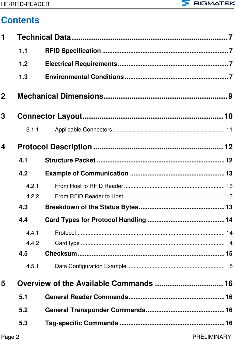 HF-RFID-READER   Page 2   PRELIMINARY Contents 1 Technical Data ......................................................................... 7 1.1 RFID Specification ........................................................................ 7 1.2 Electrical Requirements ............................................................... 7 1.3 Environmental Conditions ........................................................... 7 2 Mechanical Dimensions .......................................................... 9 3 Connector Layout .................................................................. 10 3.1.1 Applicable Connectors ...................................................................... 11 4 Protocol Description ............................................................. 12 4.1 Structure Packet ......................................................................... 12 4.2 Example of Communication ...................................................... 13 4.2.1 From Host to RFID Reader ............................................................... 13 4.2.2 From RFID Reader to Host ............................................................... 13 4.3 Breakdown of the Status Bytes ................................................. 13 4.4 Card Types for Protocol Handling ............................................ 14 4.4.1 Protocol ............................................................................................. 14 4.4.2 Card type .......................................................................................... 14 4.5 Checksum .................................................................................... 15 4.5.1 Data Configuration Example ............................................................. 15 5 Overview of the Available Commands ................................ 16 5.1 General Reader Commands ....................................................... 16 5.2 General Transponder Commands ............................................. 16 5.3 Tag-specific Commands ............................................................ 16 