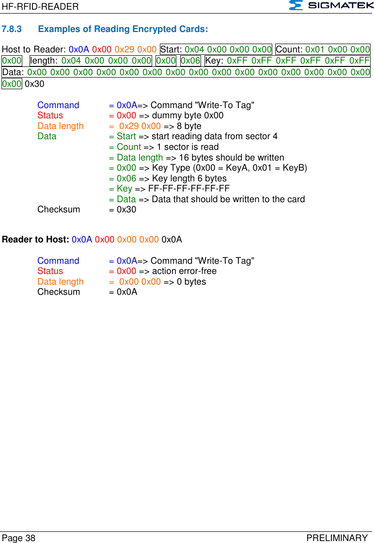 HF-RFID-READER   Page 38   PRELIMINARY 7.8.3  Examples of Reading Encrypted Cards: Host to Reader: 0x0A 0x00 0x29 0x00 Start: 0x04 0x00 0x00 0x00 Count: 0x01 0x00 0x00 0x00   length:  0x04 0x00 0x00 0x00  0x00 0x06  Key: 0xFF 0xFF 0xFF 0xFF 0xFF 0xFF Data: 0x00 0x00 0x00 0x00 0x00 0x00 0x00 0x00 0x00 0x00 0x00 0x00 0x00 0x00 0x00 0x00 0x30  Command  = 0x0A=&gt; Command &quot;Write-To Tag&quot;   Status    = 0x00 =&gt; dummy byte 0x00   Data length  =  0x29 0x00 =&gt; 8 byte  Data    = Start =&gt; start reading data from sector 4       = Count =&gt; 1 sector is read       = Data length =&gt; 16 bytes should be written       = 0x00 =&gt; Key Type (0x00 = KeyA, 0x01 = KeyB)       = 0x06 =&gt; Key length 6 bytes       = Key =&gt; FF-FF-FF-FF-FF-FF       = Data =&gt; Data that should be written to the card   Checksum  = 0x30   Reader to Host: 0x0A 0x00 0x00 0x00 0x0A  Command  = 0x0A=&gt; Command &quot;Write-To Tag&quot;   Status    = 0x00 =&gt; action error-free   Data length  =  0x00 0x00 =&gt; 0 bytes   Checksum  = 0x0A     