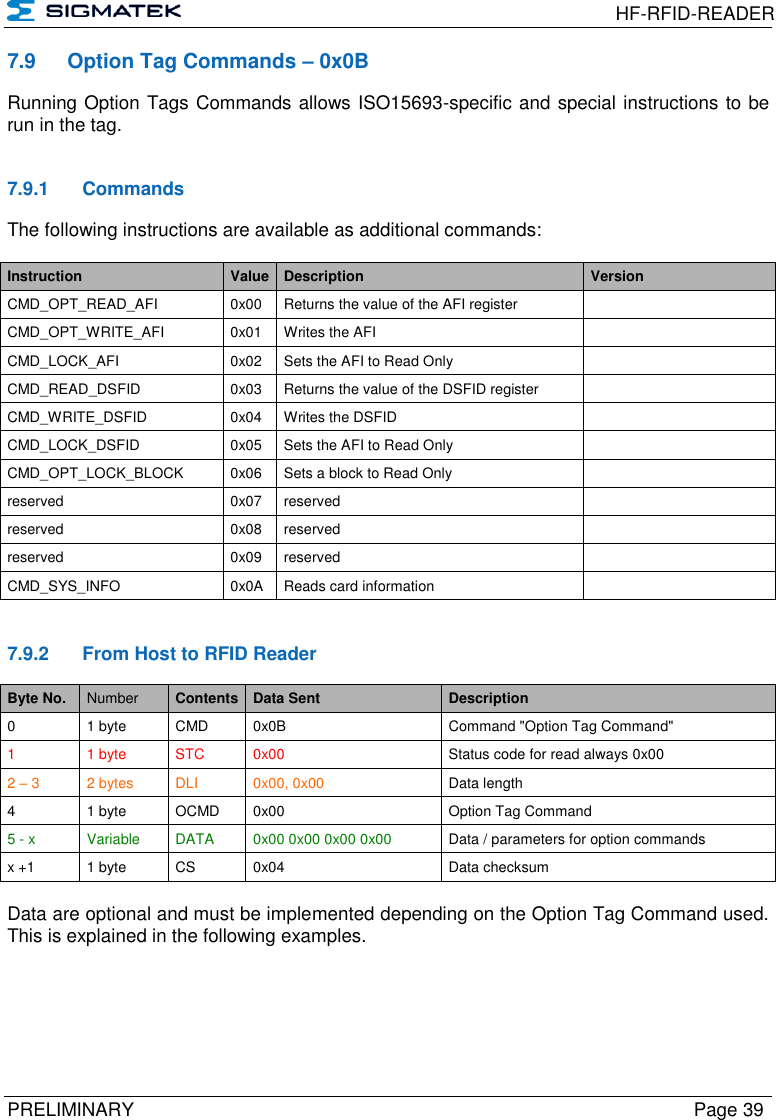  HF-RFID-READER  PRELIMINARY  Page 39 7.9  Option Tag Commands – 0x0B Running Option Tags Commands allows ISO15693-specific and special instructions to be run in the tag.   7.9.1  Commands The following instructions are available as additional commands:  Instruction Value Description Version CMD_OPT_READ_AFI 0x00 Returns the value of the AFI register  CMD_OPT_WRITE_AFI 0x01 Writes the AFI  CMD_LOCK_AFI 0x02 Sets the AFI to Read Only  CMD_READ_DSFID 0x03 Returns the value of the DSFID register  CMD_WRITE_DSFID 0x04 Writes the DSFID  CMD_LOCK_DSFID 0x05 Sets the AFI to Read Only  CMD_OPT_LOCK_BLOCK 0x06 Sets a block to Read Only  reserved 0x07 reserved  reserved 0x08 reserved  reserved 0x09 reserved  CMD_SYS_INFO 0x0A Reads card information    7.9.2  From Host to RFID Reader Byte No. Number Contents Data Sent Description 0 1 byte CMD 0x0B Command &quot;Option Tag Command&quot; 1  1 byte STC 0x00 Status code for read always 0x00 2 – 3 2 bytes DLI 0x00, 0x00 Data length 4 1 byte OCMD 0x00 Option Tag Command 5 - x Variable DATA 0x00 0x00 0x00 0x00 Data / parameters for option commands x +1 1 byte CS 0x04 Data checksum  Data are optional and must be implemented depending on the Option Tag Command used. This is explained in the following examples.   