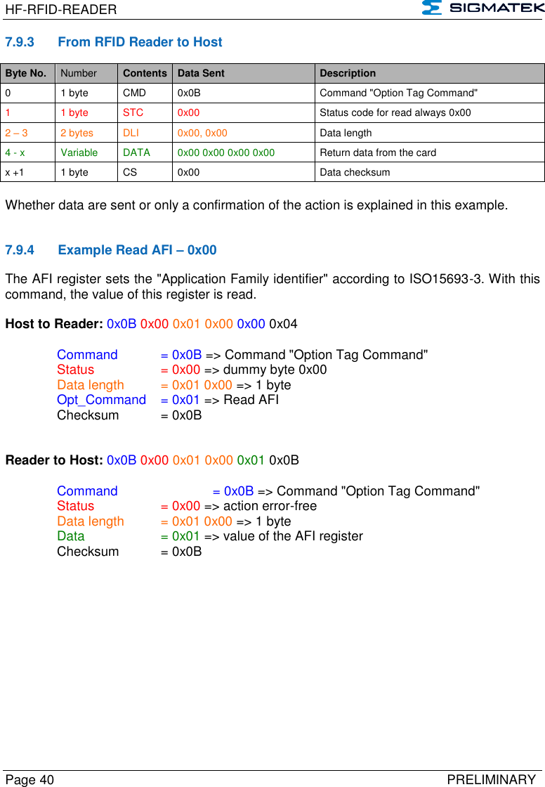 HF-RFID-READER   Page 40   PRELIMINARY 7.9.3  From RFID Reader to Host Byte No. Number Contents Data Sent Description 0 1 byte CMD 0x0B Command &quot;Option Tag Command&quot; 1  1 byte STC 0x00 Status code for read always 0x00 2 – 3 2 bytes DLI 0x00, 0x00 Data length 4 - x Variable DATA 0x00 0x00 0x00 0x00 Return data from the card x +1 1 byte CS 0x00 Data checksum  Whether data are sent or only a confirmation of the action is explained in this example.   7.9.4  Example Read AFI – 0x00 The AFI register sets the &quot;Application Family identifier&quot; according to ISO15693-3. With this command, the value of this register is read.  Host to Reader: 0x0B 0x00 0x01 0x00 0x00 0x04  Command   = 0x0B =&gt; Command &quot;Option Tag Command&quot;  Status    = 0x00 =&gt; dummy byte 0x00   Data length  = 0x01 0x00 =&gt; 1 byte  Opt_Command  = 0x01 =&gt; Read AFI   Checksum  = 0x0B   Reader to Host: 0x0B 0x00 0x01 0x00 0x01 0x0B    Command     = 0x0B =&gt; Command &quot;Option Tag Command&quot;   Status    = 0x00 =&gt; action error-free   Data length  = 0x01 0x00 =&gt; 1 byte   Data    = 0x01 =&gt; value of the AFI register   Checksum  = 0x0B          