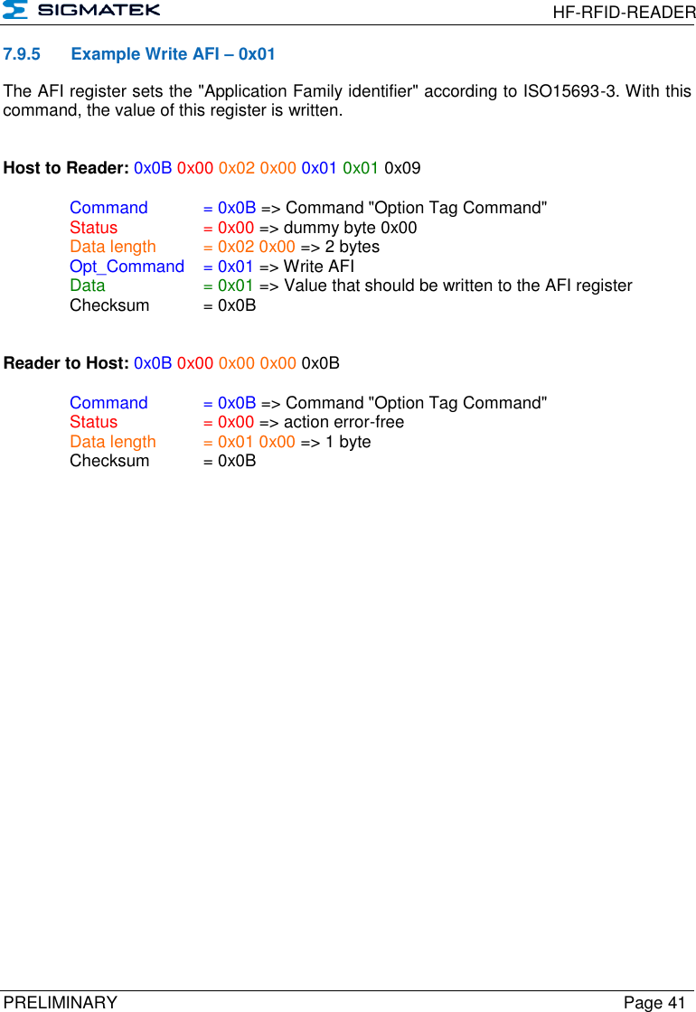  HF-RFID-READER  PRELIMINARY  Page 41 7.9.5  Example Write AFI – 0x01 The AFI register sets the &quot;Application Family identifier&quot; according to ISO15693-3. With this command, the value of this register is written.   Host to Reader: 0x0B 0x00 0x02 0x00 0x01 0x01 0x09  Command   = 0x0B =&gt; Command &quot;Option Tag Command&quot;   Status    = 0x00 =&gt; dummy byte 0x00   Data length  = 0x02 0x00 =&gt; 2 bytes  Opt_Command  = 0x01 =&gt; Write AFI   Data    = 0x01 =&gt; Value that should be written to the AFI register   Checksum  = 0x0B   Reader to Host: 0x0B 0x00 0x00 0x00 0x0B    Command   = 0x0B =&gt; Command &quot;Option Tag Command&quot;   Status    = 0x00 =&gt; action error-free   Data length  = 0x01 0x00 =&gt; 1 byte   Checksum  = 0x0B   