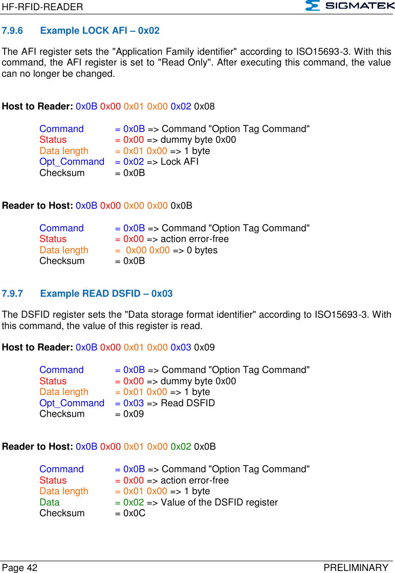 HF-RFID-READER   Page 42   PRELIMINARY 7.9.6  Example LOCK AFI – 0x02 The AFI register sets the &quot;Application Family identifier&quot; according to ISO15693-3. With this command, the AFI register is set to &quot;Read Only&quot;. After executing this command, the value can no longer be changed.   Host to Reader: 0x0B 0x00 0x01 0x00 0x02 0x08  Command   = 0x0B =&gt; Command &quot;Option Tag Command&quot;   Status    = 0x00 =&gt; dummy byte 0x00   Data length  = 0x01 0x00 =&gt; 1 byte  Opt_Command  = 0x02 =&gt; Lock AFI   Checksum  = 0x0B   Reader to Host: 0x0B 0x00 0x00 0x00 0x0B    Command   = 0x0B =&gt; Command &quot;Option Tag Command&quot;   Status    = 0x00 =&gt; action error-free   Data length  =  0x00 0x00 =&gt; 0 bytes   Checksum  = 0x0B   7.9.7  Example READ DSFID – 0x03 The DSFID register sets the &quot;Data storage format identifier&quot; according to ISO15693-3. With this command, the value of this register is read.  Host to Reader: 0x0B 0x00 0x01 0x00 0x03 0x09  Command   = 0x0B =&gt; Command &quot;Option Tag Command&quot;   Status    = 0x00 =&gt; dummy byte 0x00   Data length  = 0x01 0x00 =&gt; 1 byte  Opt_Command  = 0x03 =&gt; Read DSFID   Checksum  = 0x09   Reader to Host: 0x0B 0x00 0x01 0x00 0x02 0x0B    Command   = 0x0B =&gt; Command &quot;Option Tag Command&quot;   Status    = 0x00 =&gt; action error-free   Data length  = 0x01 0x00 =&gt; 1 byte   Data    = 0x02 =&gt; Value of the DSFID register   Checksum  = 0x0C         
