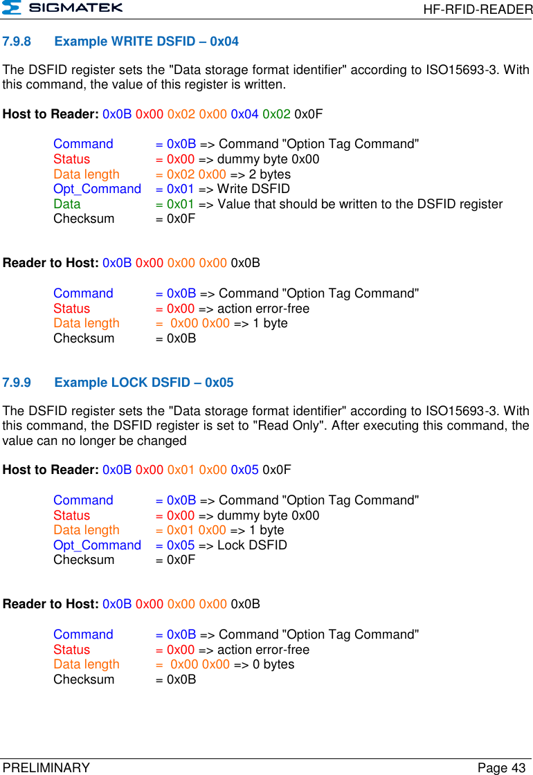  HF-RFID-READER  PRELIMINARY  Page 43 7.9.8  Example WRITE DSFID – 0x04 The DSFID register sets the &quot;Data storage format identifier&quot; according to ISO15693-3. With this command, the value of this register is written.  Host to Reader: 0x0B 0x00 0x02 0x00 0x04 0x02 0x0F  Command   = 0x0B =&gt; Command &quot;Option Tag Command&quot;   Status    = 0x00 =&gt; dummy byte 0x00   Data length  = 0x02 0x00 =&gt; 2 bytes  Opt_Command  = 0x01 =&gt; Write DSFID Data  = 0x01 =&gt; Value that should be written to the DSFID register   Checksum  = 0x0F   Reader to Host: 0x0B 0x00 0x00 0x00 0x0B    Command   = 0x0B =&gt; Command &quot;Option Tag Command&quot;   Status    = 0x00 =&gt; action error-free   Data length  =  0x00 0x00 =&gt; 1 byte   Checksum  = 0x0B   7.9.9  Example LOCK DSFID – 0x05 The DSFID register sets the &quot;Data storage format identifier&quot; according to ISO15693-3. With this command, the DSFID register is set to &quot;Read Only&quot;. After executing this command, the value can no longer be changed  Host to Reader: 0x0B 0x00 0x01 0x00 0x05 0x0F  Command   = 0x0B =&gt; Command &quot;Option Tag Command&quot;   Status    = 0x00 =&gt; dummy byte 0x00   Data length  = 0x01 0x00 =&gt; 1 byte  Opt_Command  = 0x05 =&gt; Lock DSFID   Checksum  = 0x0F   Reader to Host: 0x0B 0x00 0x00 0x00 0x0B    Command   = 0x0B =&gt; Command &quot;Option Tag Command&quot;   Status    = 0x00 =&gt; action error-free   Data length  =  0x00 0x00 =&gt; 0 bytes   Checksum  = 0x0B   