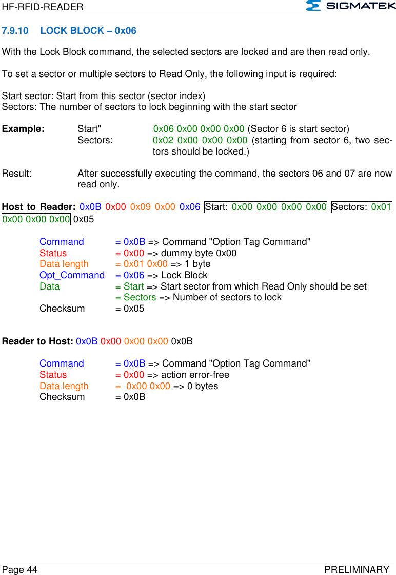 HF-RFID-READER   Page 44   PRELIMINARY 7.9.10  LOCK BLOCK – 0x06 With the Lock Block command, the selected sectors are locked and are then read only.   To set a sector or multiple sectors to Read Only, the following input is required:   Start sector: Start from this sector (sector index)  Sectors: The number of sectors to lock beginning with the start sector  Example:   Start&quot;      0x06 0x00 0x00 0x00 (Sector 6 is start sector)  Sectors:   0x02 0x00 0x00 0x00 (starting from sector 6, two sec-tors should be locked.)  Result:  After successfully executing the command, the sectors 06 and 07 are now read only.  Host to Reader: 0x0B 0x00 0x09 0x00 0x06  Start: 0x00 0x00 0x00 0x00 Sectors: 0x01 0x00 0x00 0x00 0x05  Command   = 0x0B =&gt; Command &quot;Option Tag Command&quot;   Status    = 0x00 =&gt; dummy byte 0x00   Data length  = 0x01 0x00 =&gt; 1 byte  Opt_Command  = 0x06 =&gt; Lock Block   Data    = Start =&gt; Start sector from which Read Only should be set       = Sectors =&gt; Number of sectors to lock   Checksum  = 0x05   Reader to Host: 0x0B 0x00 0x00 0x00 0x0B    Command   = 0x0B =&gt; Command &quot;Option Tag Command&quot;   Status    = 0x00 =&gt; action error-free   Data length  =  0x00 0x00 =&gt; 0 bytes   Checksum  = 0x0B  