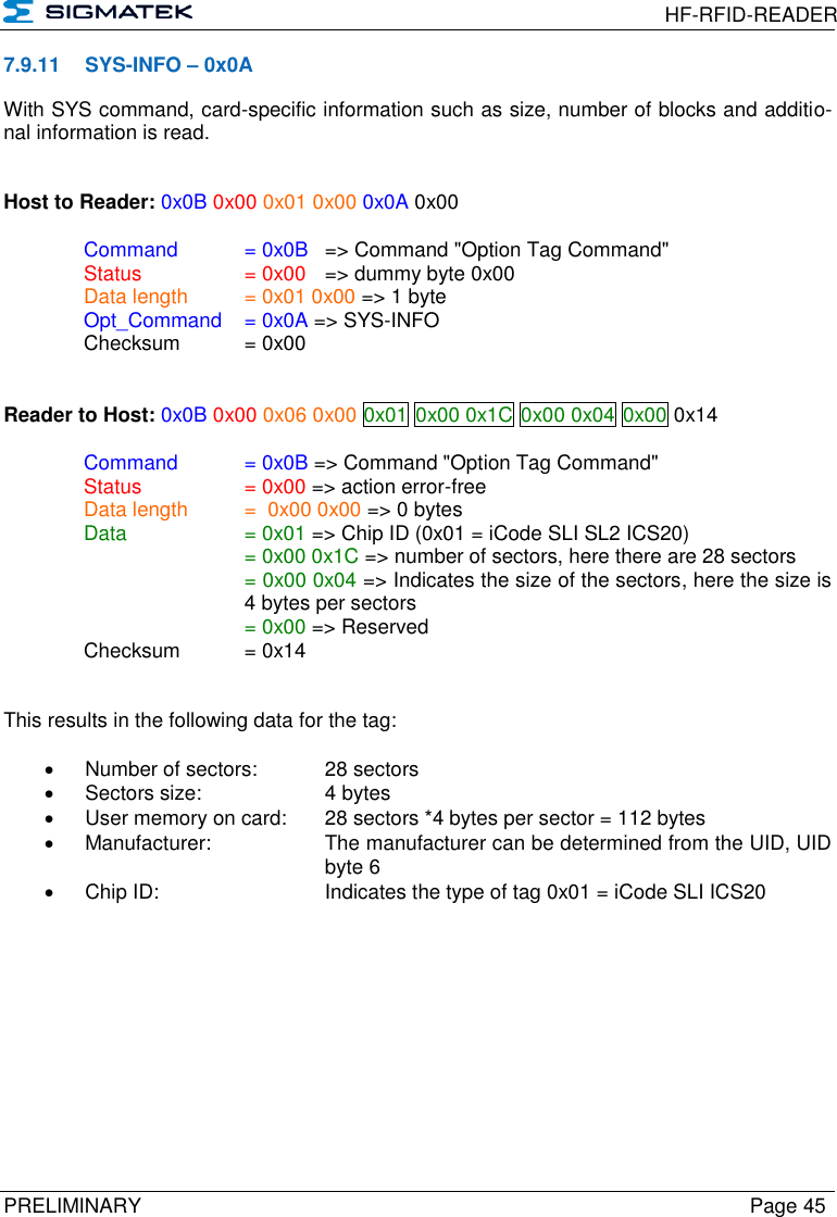  HF-RFID-READER  PRELIMINARY  Page 45 7.9.11  SYS-INFO – 0x0A With SYS command, card-specific information such as size, number of blocks and additio-nal information is read.   Host to Reader: 0x0B 0x00 0x01 0x00 0x0A 0x00  Command   = 0x0B   =&gt; Command &quot;Option Tag Command&quot;   Status    = 0x00   =&gt; dummy byte 0x00   Data length  = 0x01 0x00 =&gt; 1 byte  Opt_Command  = 0x0A =&gt; SYS-INFO  Checksum  = 0x00   Reader to Host: 0x0B 0x00 0x06 0x00 0x01 0x00 0x1C 0x00 0x04 0x00 0x14    Command   = 0x0B =&gt; Command &quot;Option Tag Command&quot;   Status    = 0x00 =&gt; action error-free   Data length  =  0x00 0x00 =&gt; 0 bytes   Data    = 0x01 =&gt; Chip ID (0x01 = iCode SLI SL2 ICS20)       = 0x00 0x1C =&gt; number of sectors, here there are 28 sectors = 0x00 0x04 =&gt; Indicates the size of the sectors, here the size is 4 bytes per sectors       = 0x00 =&gt; Reserved   Checksum  = 0x14   This results in the following data for the tag:    Number of sectors:   28 sectors   Sectors size:     4 bytes   User memory on card:  28 sectors *4 bytes per sector = 112 bytes   Manufacturer:    The manufacturer can be determined from the UID, UID       byte 6   Chip ID:     Indicates the type of tag 0x01 = iCode SLI ICS20          