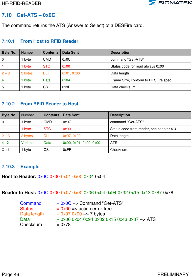 HF-RFID-READER   Page 46   PRELIMINARY 7.10  Get-ATS – 0x0C The command returns the ATS (Answer to Select) of a DESFire card.   7.10.1  From Host to RFID Reader Byte No. Number Contents Data Sent Description 0 1 byte CMD 0x0C command &quot;Get-ATS&quot; 1  1 byte STC 0x00 Status code for read always 0x00 2 – 3 2 bytes DLI 0x01, 0x00 Data length 4 1 byte Data 0x04 Frame Size, conform to DESFire spec. 5 1 byte CS 0x3E Data checksum   7.10.2  From RFID Reader to Host Byte No. Number Contents Data Sent Description 0 1 byte CMD 0x0C command &quot;Get-ATS&quot; 1  1 byte STC 0x00 Status code from reader, see chapter 4.3 2 – 3 2 bytes DLI 0x07, 0x00 Data length 4 - X Variable Data 0x00, 0x01, 0x00, 0x00 ATS X +1 1 byte CS 0xFF Checksum   7.10.3  Example Host to Reader: 0x0C 0x00 0x01 0x00 0x04 0x04   Reader to Host: 0x0C 0x00 0x07 0x00 0x06 0x04 0x94 0x32 0x15 0x43 0x87 0x78    Command   = 0x0C =&gt; Command &quot;Get-ATS&quot;   Status    = 0x00 =&gt; action error-free   Data length  = 0x07 0x00 =&gt; 7 bytes   Data    = 0x06 0x04 0x94 0x32 0x15 0x43 0x87 =&gt; ATS   Checksum  = 0x78  