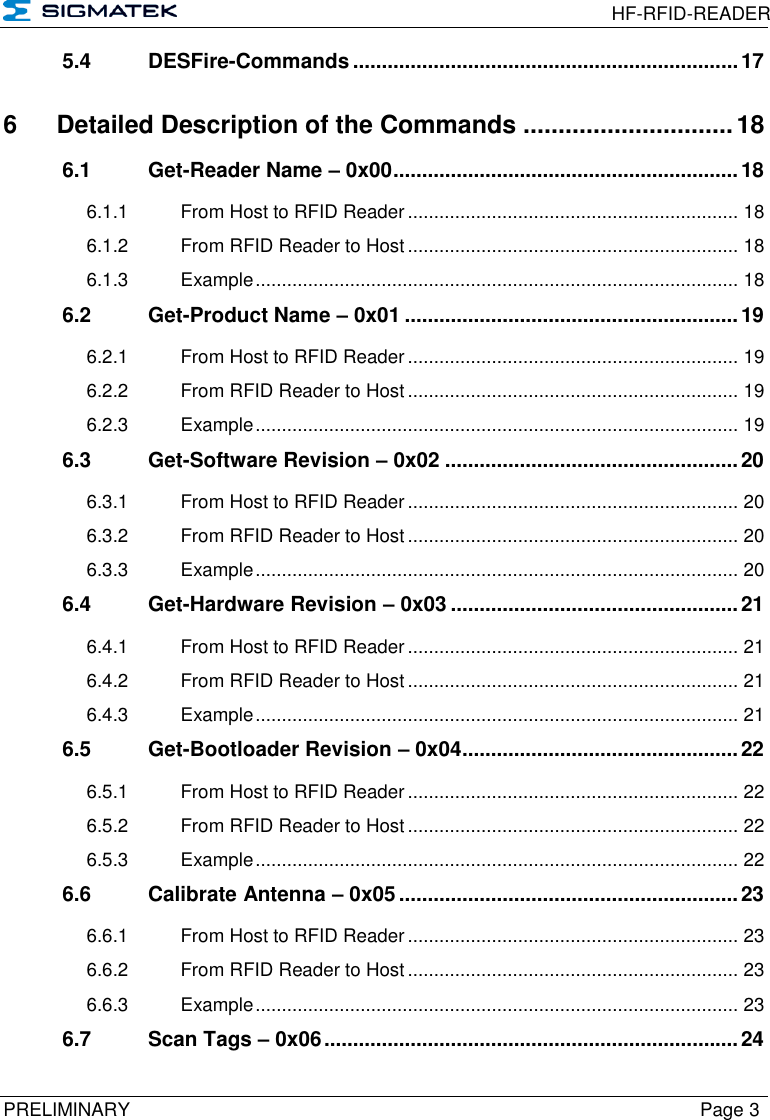  HF-RFID-READER  PRELIMINARY  Page 3 5.4 DESFire-Commands ................................................................... 17 6 Detailed Description of the Commands .............................. 18 6.1 Get-Reader Name – 0x00 ............................................................ 18 6.1.1 From Host to RFID Reader ............................................................... 18 6.1.2 From RFID Reader to Host ............................................................... 18 6.1.3 Example ............................................................................................ 18 6.2 Get-Product Name – 0x01 .......................................................... 19 6.2.1 From Host to RFID Reader ............................................................... 19 6.2.2 From RFID Reader to Host ............................................................... 19 6.2.3 Example ............................................................................................ 19 6.3 Get-Software Revision – 0x02 ................................................... 20 6.3.1 From Host to RFID Reader ............................................................... 20 6.3.2 From RFID Reader to Host ............................................................... 20 6.3.3 Example ............................................................................................ 20 6.4 Get-Hardware Revision – 0x03 .................................................. 21 6.4.1 From Host to RFID Reader ............................................................... 21 6.4.2 From RFID Reader to Host ............................................................... 21 6.4.3 Example ............................................................................................ 21 6.5 Get-Bootloader Revision – 0x04 ................................................ 22 6.5.1 From Host to RFID Reader ............................................................... 22 6.5.2 From RFID Reader to Host ............................................................... 22 6.5.3 Example ............................................................................................ 22 6.6 Calibrate Antenna – 0x05 ........................................................... 23 6.6.1 From Host to RFID Reader ............................................................... 23 6.6.2 From RFID Reader to Host ............................................................... 23 6.6.3 Example ............................................................................................ 23 6.7 Scan Tags – 0x06 ........................................................................ 24 