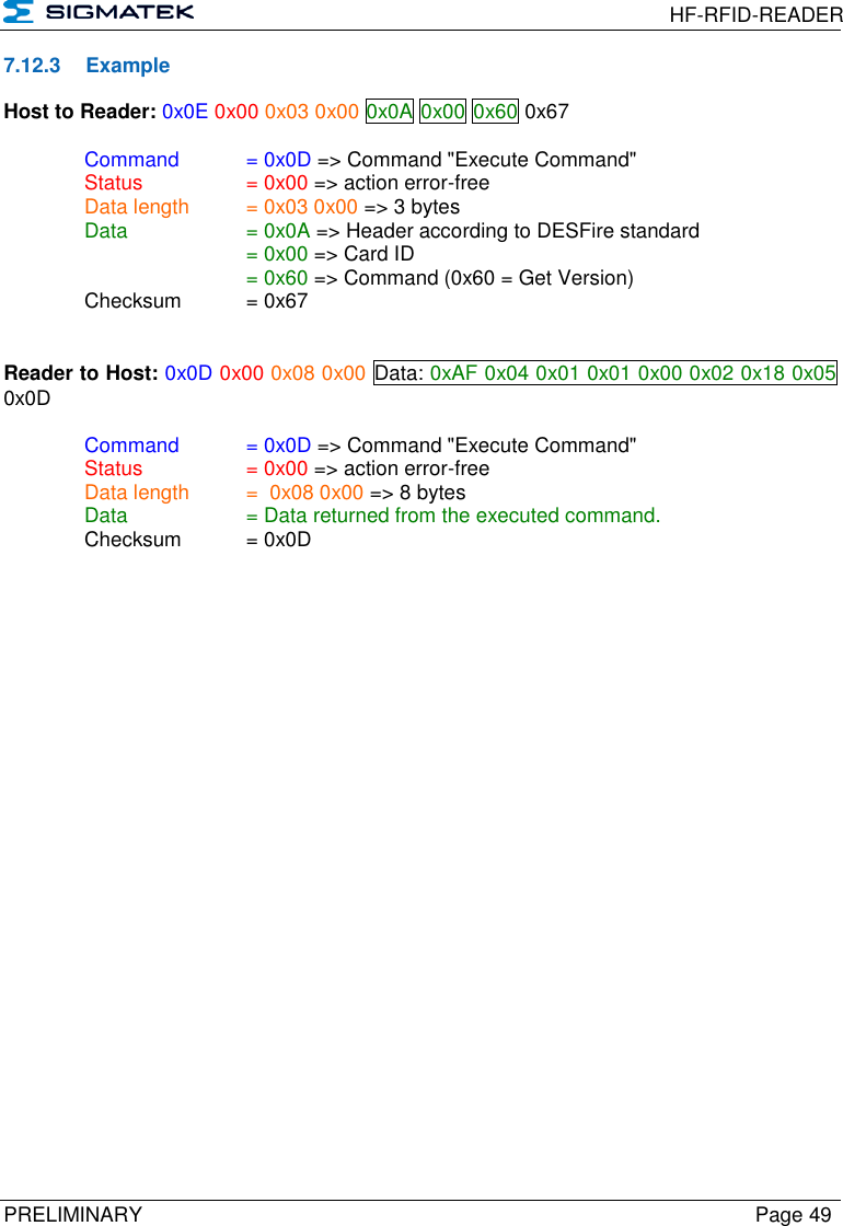  HF-RFID-READER  PRELIMINARY  Page 49 7.12.3  Example Host to Reader: 0x0E 0x00 0x03 0x00 0x0A 0x00 0x60 0x67  Command   = 0x0D =&gt; Command &quot;Execute Command&quot;   Status    = 0x00 =&gt; action error-free   Data length  = 0x03 0x00 =&gt; 3 bytes   Data    = 0x0A =&gt; Header according to DESFire standard       = 0x00 =&gt; Card ID       = 0x60 =&gt; Command (0x60 = Get Version)   Checksum  = 0x67   Reader to Host: 0x0D 0x00 0x08 0x00 Data: 0xAF 0x04 0x01 0x01 0x00 0x02 0x18 0x05 0x0D    Command   = 0x0D =&gt; Command &quot;Execute Command&quot;   Status    = 0x00 =&gt; action error-free   Data length  =  0x08 0x00 =&gt; 8 bytes   Data    = Data returned from the executed command.   Checksum  = 0x0D 