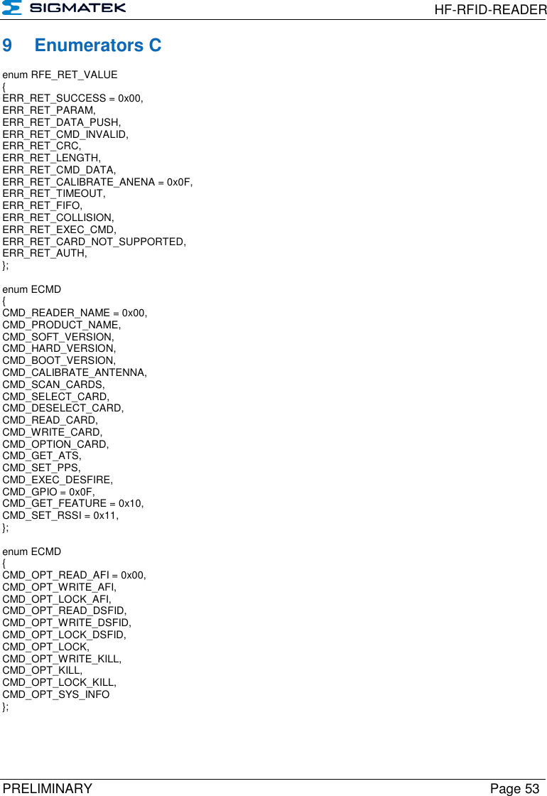  HF-RFID-READER  PRELIMINARY  Page 53 9  Enumerators C enum RFE_RET_VALUE  {  ERR_RET_SUCCESS = 0x00,  ERR_RET_PARAM,  ERR_RET_DATA_PUSH,  ERR_RET_CMD_INVALID,  ERR_RET_CRC,  ERR_RET_LENGTH,  ERR_RET_CMD_DATA,  ERR_RET_CALIBRATE_ANENA = 0x0F,  ERR_RET_TIMEOUT,  ERR_RET_FIFO,  ERR_RET_COLLISION,  ERR_RET_EXEC_CMD,  ERR_RET_CARD_NOT_SUPPORTED,  ERR_RET_AUTH,  };   enum ECMD  {  CMD_READER_NAME = 0x00,  CMD_PRODUCT_NAME,  CMD_SOFT_VERSION,  CMD_HARD_VERSION,  CMD_BOOT_VERSION,  CMD_CALIBRATE_ANTENNA,  CMD_SCAN_CARDS,  CMD_SELECT_CARD,  CMD_DESELECT_CARD,  CMD_READ_CARD,  CMD_WRITE_CARD,  CMD_OPTION_CARD,  CMD_GET_ATS,  CMD_SET_PPS,  CMD_EXEC_DESFIRE,  CMD_GPIO = 0x0F, CMD_GET_FEATURE = 0x10, CMD_SET_RSSI = 0x11, };   enum ECMD  {  CMD_OPT_READ_AFI = 0x00,  CMD_OPT_WRITE_AFI,  CMD_OPT_LOCK_AFI,  CMD_OPT_READ_DSFID,  CMD_OPT_WRITE_DSFID,  CMD_OPT_LOCK_DSFID,  CMD_OPT_LOCK,  CMD_OPT_WRITE_KILL,  CMD_OPT_KILL,  CMD_OPT_LOCK_KILL,  CMD_OPT_SYS_INFO  };      