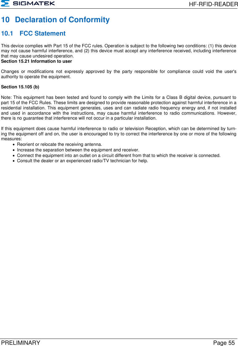  HF-RFID-READER  PRELIMINARY  Page 55 10  Declaration of Conformity 10.1  FCC Statement This device complies with Part 15 of the FCC rules. Operation is subject to the following two conditions: (1) this device may not cause harmful interference, and (2) this device must accept any interference received, including interference that may cause undesired operation. Section 15.21 Information to user  Changes  or  modifications  not  expressly  approved  by  the  party  responsible  for  compliance  could  void  the  user&apos;s authority to operate the equipment.  Section 15.105 (b)  Note: This equipment has been tested and found to comply with the Limits for a Class B digital device, pursuant to part 15 of the FCC Rules. These limits are designed to provide reasonable protection against harmful interference in a residential installation. This equipment generates, uses and can radiate radio frequency energy and, if not installed and  used in  accordance  with  the  instructions,  may  cause  harmful  interference  to  radio communications. However, there is no guarantee that interference will not occur in a particular installation.  If this equipment does cause harmful interference to radio or television Reception, which can be determined by turn-ing the equipment off and on, the user is encouraged to try to correct the interference by one or more of the following measures:   Reorient or relocate the receiving antenna.   Increase the separation between the equipment and receiver.   Connect the equipment into an outlet on a circuit different from that to which the receiver is connected.   Consult the dealer or an experienced radio/TV technician for help.  