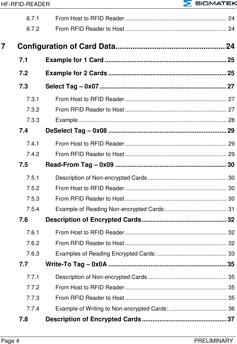 HF-RFID-READER   Page 4   PRELIMINARY 6.7.1 From Host to RFID Reader ............................................................... 24 6.7.2 From RFID Reader to Host ............................................................... 24 7 Configuration of Card Data................................................... 24 7.1 Example for 1 Card ..................................................................... 25 7.2 Example for 2 Cards ................................................................... 25 7.3 Select Tag – 0x07 ........................................................................ 27 7.3.1 From Host to RFID Reader ............................................................... 27 7.3.2 From RFID Reader to Host ............................................................... 27 7.3.3 Example ............................................................................................ 28 7.4 DeSelect Tag – 0x08 ................................................................... 29 7.4.1 From Host to RFID Reader ............................................................... 29 7.4.2 From RFID Reader to Host ............................................................... 29 7.5 Read-From Tag – 0x09 ............................................................... 30 7.5.1 Description of Non-encrypted Cards ................................................. 30 7.5.2 From Host to RFID Reader ............................................................... 30 7.5.3 From RFID Reader to Host ............................................................... 30 7.5.4 Example of Reading Non-encrypted Cards: ...................................... 31 7.6 Description of Encrypted Cards ................................................ 32 7.6.1 From Host to RFID Reader ............................................................... 32 7.6.2 From RFID Reader to Host ............................................................... 32 7.6.3 Examples of Reading Encrypted Cards: ........................................... 33 7.7 Write-To Tag – 0x0A ................................................................... 35 7.7.1 Description of Non-encrypted Cards ................................................. 35 7.7.2 From Host to RFID Reader ............................................................... 35 7.7.3 From RFID Reader to Host ............................................................... 35 7.7.4 Example of Writing to Non-encrypted Cards: .................................... 36 7.8 Description of Encrypted Cards ................................................ 37 