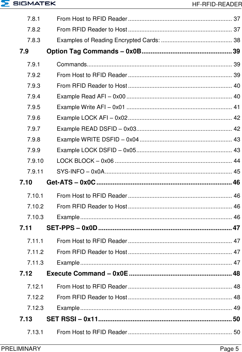  HF-RFID-READER  PRELIMINARY  Page 5 7.8.1 From Host to RFID Reader ............................................................... 37 7.8.2 From RFID Reader to Host ............................................................... 37 7.8.3 Examples of Reading Encrypted Cards: ........................................... 38 7.9 Option Tag Commands – 0x0B .................................................. 39 7.9.1 Commands........................................................................................ 39 7.9.2 From Host to RFID Reader ............................................................... 39 7.9.3 From RFID Reader to Host ............................................................... 40 7.9.4 Example Read AFI – 0x00 ................................................................ 40 7.9.5 Example Write AFI – 0x01 ................................................................ 41 7.9.6 Example LOCK AFI – 0x02 ............................................................... 42 7.9.7 Example READ DSFID – 0x03.......................................................... 42 7.9.8 Example WRITE DSFID – 0x04 ........................................................ 43 7.9.9 Example LOCK DSFID – 0x05 .......................................................... 43 7.9.10 LOCK BLOCK – 0x06 ....................................................................... 44 7.9.11 SYS-INFO – 0x0A ............................................................................. 45 7.10 Get-ATS – 0x0C ........................................................................... 46 7.10.1 From Host to RFID Reader ............................................................... 46 7.10.2 From RFID Reader to Host ............................................................... 46 7.10.3 Example ............................................................................................ 46 7.11 SET-PPS – 0x0D .......................................................................... 47 7.11.1 From Host to RFID Reader ............................................................... 47 7.11.2 From RFID Reader to Host ............................................................... 47 7.11.3 Example ............................................................................................ 47 7.12 Execute Command – 0x0E ......................................................... 48 7.12.1 From Host to RFID Reader ............................................................... 48 7.12.2 From RFID Reader to Host ............................................................... 48 7.12.3 Example ............................................................................................ 49 7.13 SET RSSI – 0x11.......................................................................... 50 7.13.1 From Host to RFID Reader ............................................................... 50 