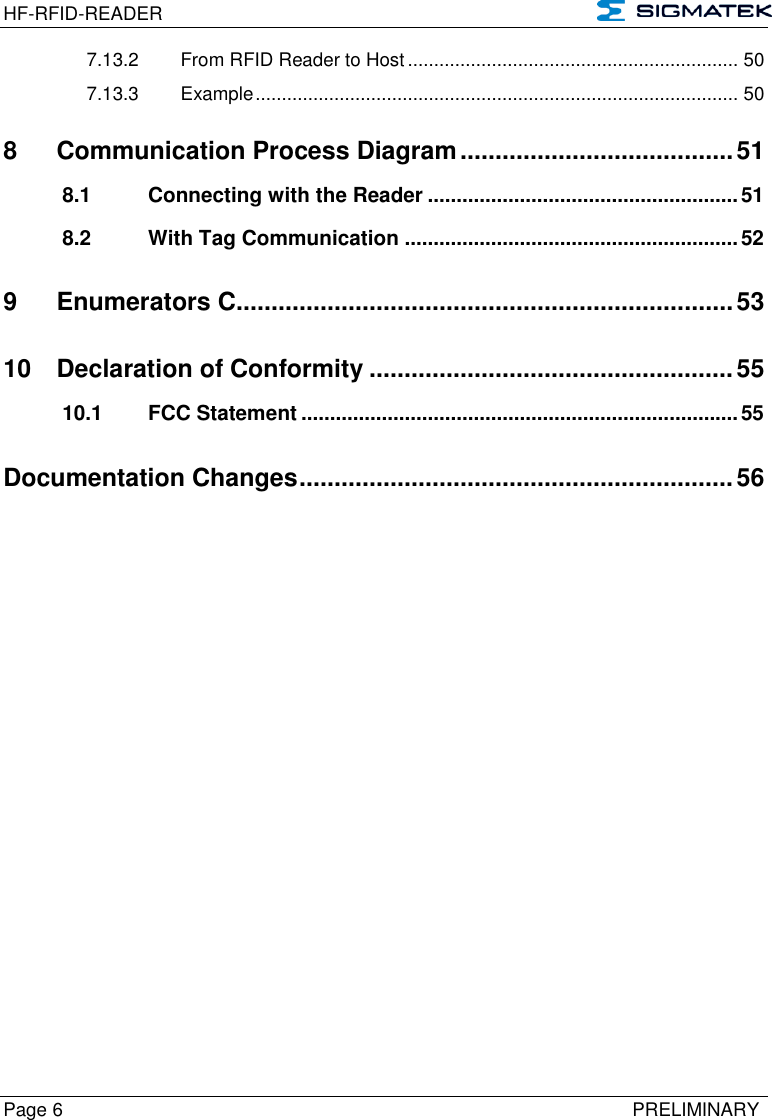 HF-RFID-READER   Page 6   PRELIMINARY 7.13.2 From RFID Reader to Host ............................................................... 50 7.13.3 Example ............................................................................................ 50 8 Communication Process Diagram ....................................... 51 8.1 Connecting with the Reader ...................................................... 51 8.2 With Tag Communication .......................................................... 52 9 Enumerators C ....................................................................... 53 10 Declaration of Conformity .................................................... 55 10.1 FCC Statement ............................................................................ 55 Documentation Changes .............................................................. 56     