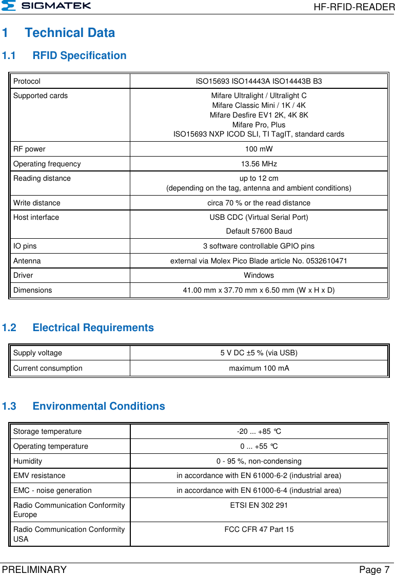  HF-RFID-READER  PRELIMINARY  Page 7 1  Technical Data 1.1  RFID Specification Protocol  ISO15693 ISO14443A ISO14443B B3 Supported cards Mifare Ultralight / Ultralight C Mifare Classic Mini / 1K / 4K Mifare Desfire EV1 2K, 4K 8K Mifare Pro, Plus ISO15693 NXP ICOD SLI, TI TagIT, standard cards RF power 100 mW Operating frequency 13.56 MHz Reading distance up to 12 cm  (depending on the tag, antenna and ambient conditions) Write distance circa 70 % or the read distance Host interface USB CDC (Virtual Serial Port) Default 57600 Baud IO pins 3 software controllable GPIO pins Antenna external via Molex Pico Blade article No. 0532610471 Driver Windows Dimensions 41.00 mm x 37.70 mm x 6.50 mm (W x H x D)   1.2  Electrical Requirements Supply voltage 5 V DC ±5 % (via USB) Current consumption maximum 100 mA   1.3  Environmental Conditions Storage temperature -20 ... +85 °C Operating temperature 0 ... +55 °C Humidity 0 - 95 %, non-condensing EMV resistance in accordance with EN 61000-6-2 (industrial area) EMC - noise generation in accordance with EN 61000-6-4 (industrial area) Radio Communication Conformity Europe ETSI EN 302 291 Radio Communication Conformity USA FCC CFR 47 Part 15 