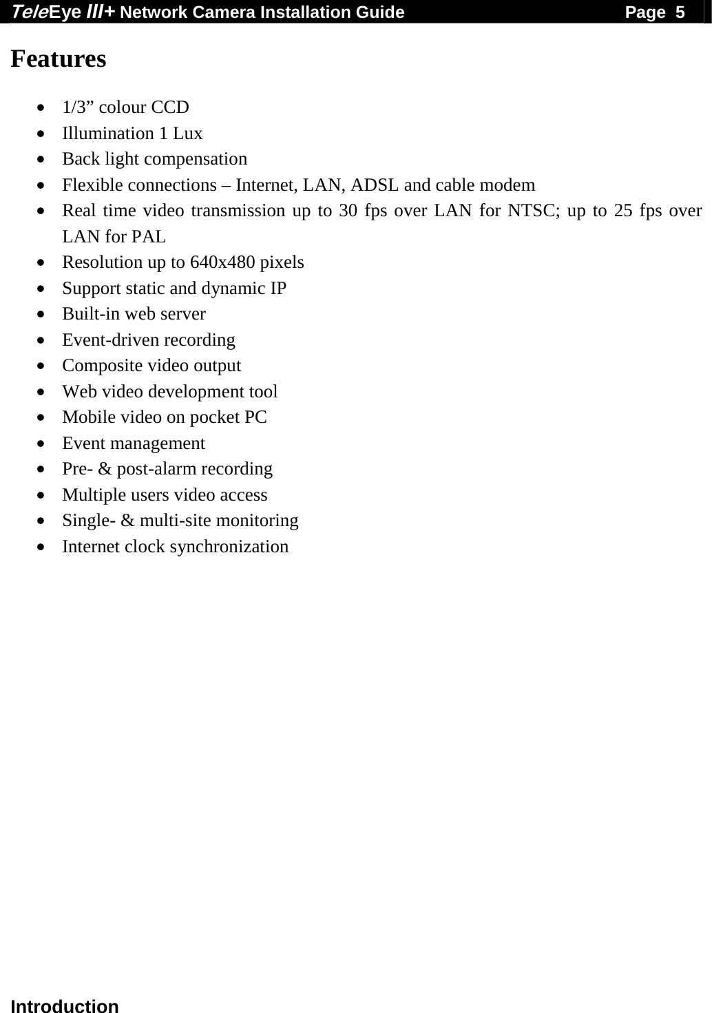 Tele Eye III+ Network Camera Installation Guide                                              Page  5  Introduction Features  &bull; 1/3&rdquo; colour CCD &bull; Illumination 1 Lux &bull; Back light compensation &bull; Flexible connections &ndash; Internet, LAN, ADSL and cable modem &bull; Real time video transmission up to 30 fps over LAN for NTSC; up to 25 fps over LAN for PAL &bull; Resolution up to 640x480 pixels &bull; Support static and dynamic IP &bull; Built-in web server &bull; Event-driven recording &bull; Composite video output &bull; Web video development tool &bull; Mobile video on pocket PC &bull; Event management &bull; Pre- &amp; post-alarm recording &bull; Multiple users video access &bull; Single- &amp; multi-site monitoring &bull; Internet clock synchronization    