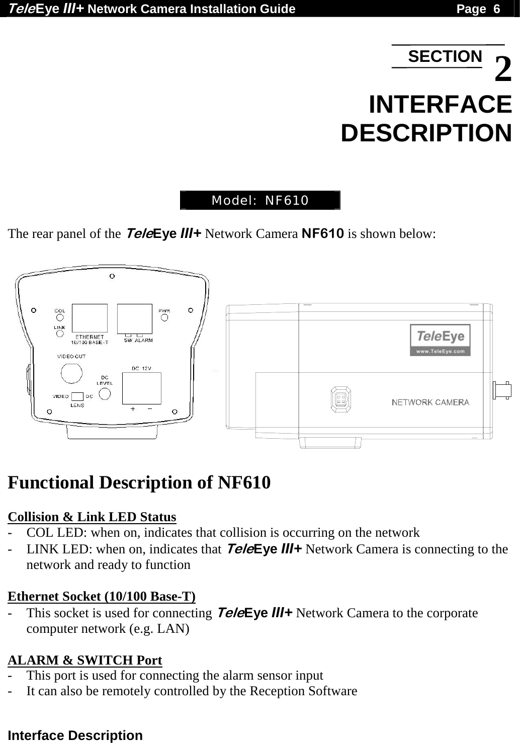 Tele Eye III+ Network Camera Installation Guide                                              Page  6  Interface Description  2 INTERFACE DESCRIPTION    Model:  NF610  The rear panel of the TeleEye III+ Network Camera NF610 is shown below:       Functional Description of NF610  Collision &amp; Link LED Status - COL LED: when on, indicates that collision is occurring on the network - LINK LED: when on, indicates that TeleEye III+ Network Camera is connecting to the network and ready to function  Ethernet Socket (10/100 Base-T) - This socket is used for connecting TeleEye III+ Network Camera to the corporate computer network (e.g. LAN)  ALARM &amp; SWITCH Port - This port is used for connecting the alarm sensor input - It can also be remotely controlled by the Reception Software SECTION
