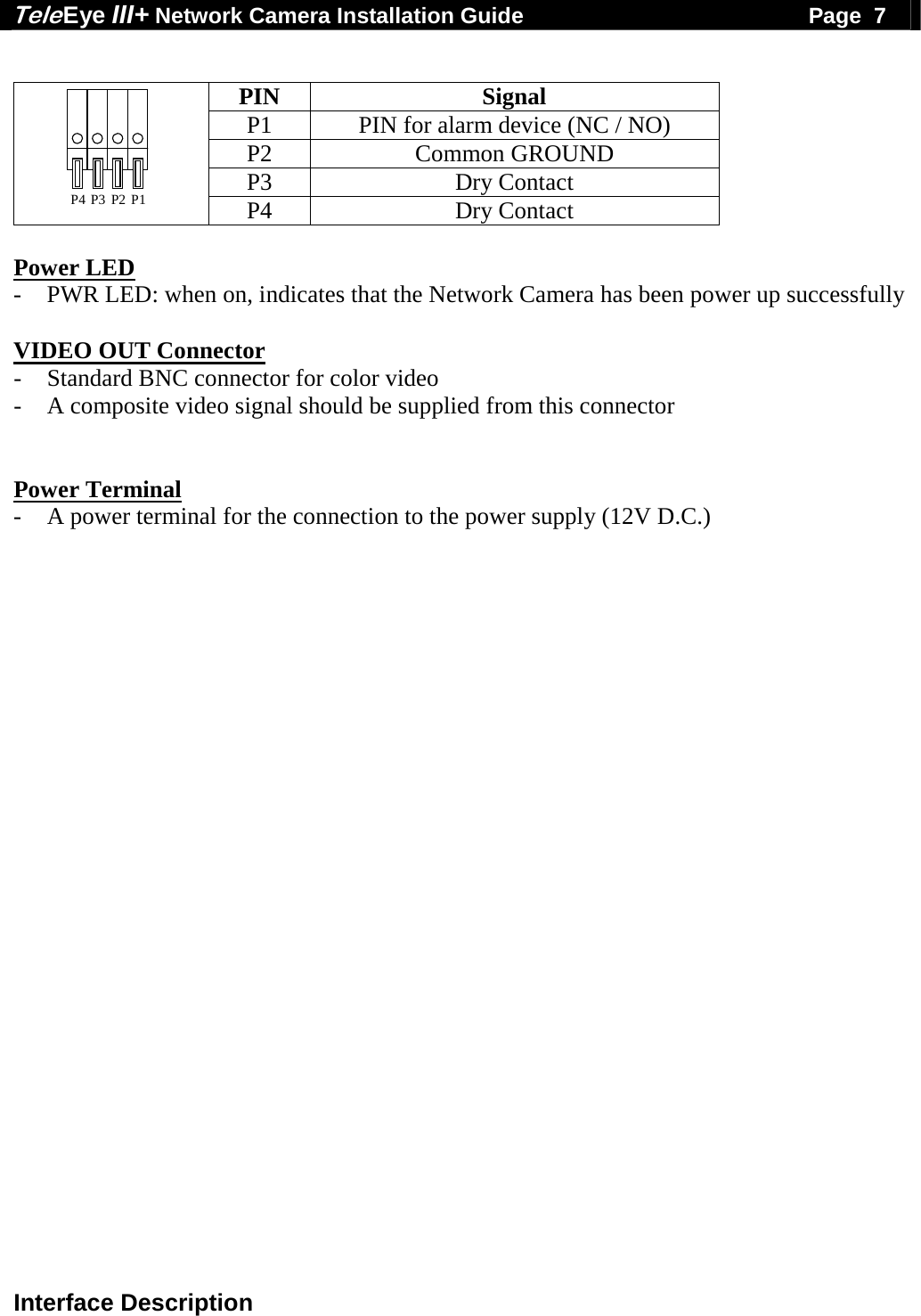 Tele Eye III+ Network Camera Installation Guide                                              Page  7  Interface Description  PIN Signal P1  PIN for alarm device (NC / NO) P2 Common GROUND P3 Dry Contact P2 P1P3P4 P4 Dry Contact  Power LED  - PWR LED: when on, indicates that the Network Camera has been power up successfully  VIDEO OUT Connector - Standard BNC connector for color video - A composite video signal should be supplied from this connector   Power Terminal - A power terminal for the connection to the power supply (12V D.C.)   