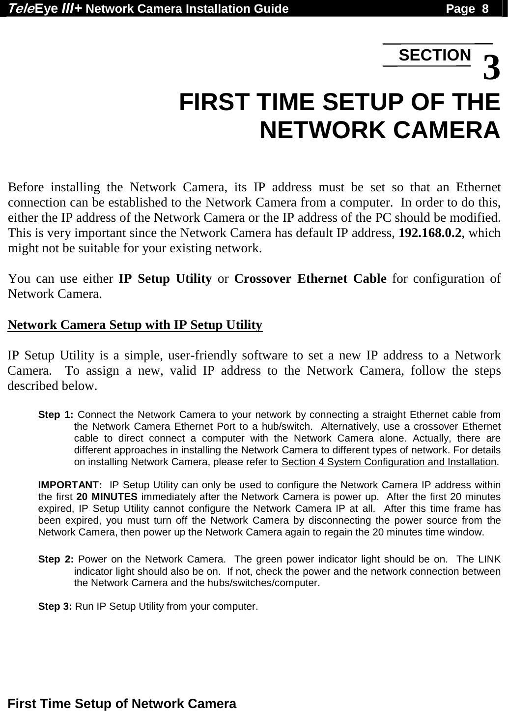 Tele Eye III+ Network Camera Installation Guide                                              Page  8  First Time Setup of Network Camera   3 FIRST TIME SETUP OF THE  NETWORK CAMERA   Before installing the Network Camera, its IP address must be set so that an Ethernet connection can be established to the Network Camera from a computer.  In order to do this, either the IP address of the Network Camera or the IP address of the PC should be modified.  This is very important since the Network Camera has default IP address, 192.168.0.2, which might not be suitable for your existing network.  You can use either IP Setup Utility or Crossover Ethernet Cable for configuration of Network Camera.  Network Camera Setup with IP Setup Utility  IP Setup Utility is a simple, user-friendly software to set a new IP address to a Network Camera.  To assign a new, valid IP address to the Network Camera, follow the steps described below.  Step 1: Connect the Network Camera to your network by connecting a straight Ethernet cable from the Network Camera Ethernet Port to a hub/switch.  Alternatively, use a crossover Ethernet cable to direct connect a computer with the Network Camera alone. Actually, there are different approaches in installing the Network Camera to different types of network. For details on installing Network Camera, please refer to Section 4 System Configuration and Installation.  IMPORTANT:  IP Setup Utility can only be used to configure the Network Camera IP address within the first 20 MINUTES immediately after the Network Camera is power up.  After the first 20 minutes expired, IP Setup Utility cannot configure the Network Camera IP at all.  After this time frame has been expired, you must turn off the Network Camera by disconnecting the power source from the Network Camera, then power up the Network Camera again to regain the 20 minutes time window.  Step 2: Power on the Network Camera.  The green power indicator light should be on.  The LINK indicator light should also be on.  If not, check the power and the network connection between the Network Camera and the hubs/switches/computer.  Step 3: Run IP Setup Utility from your computer.  SECTION