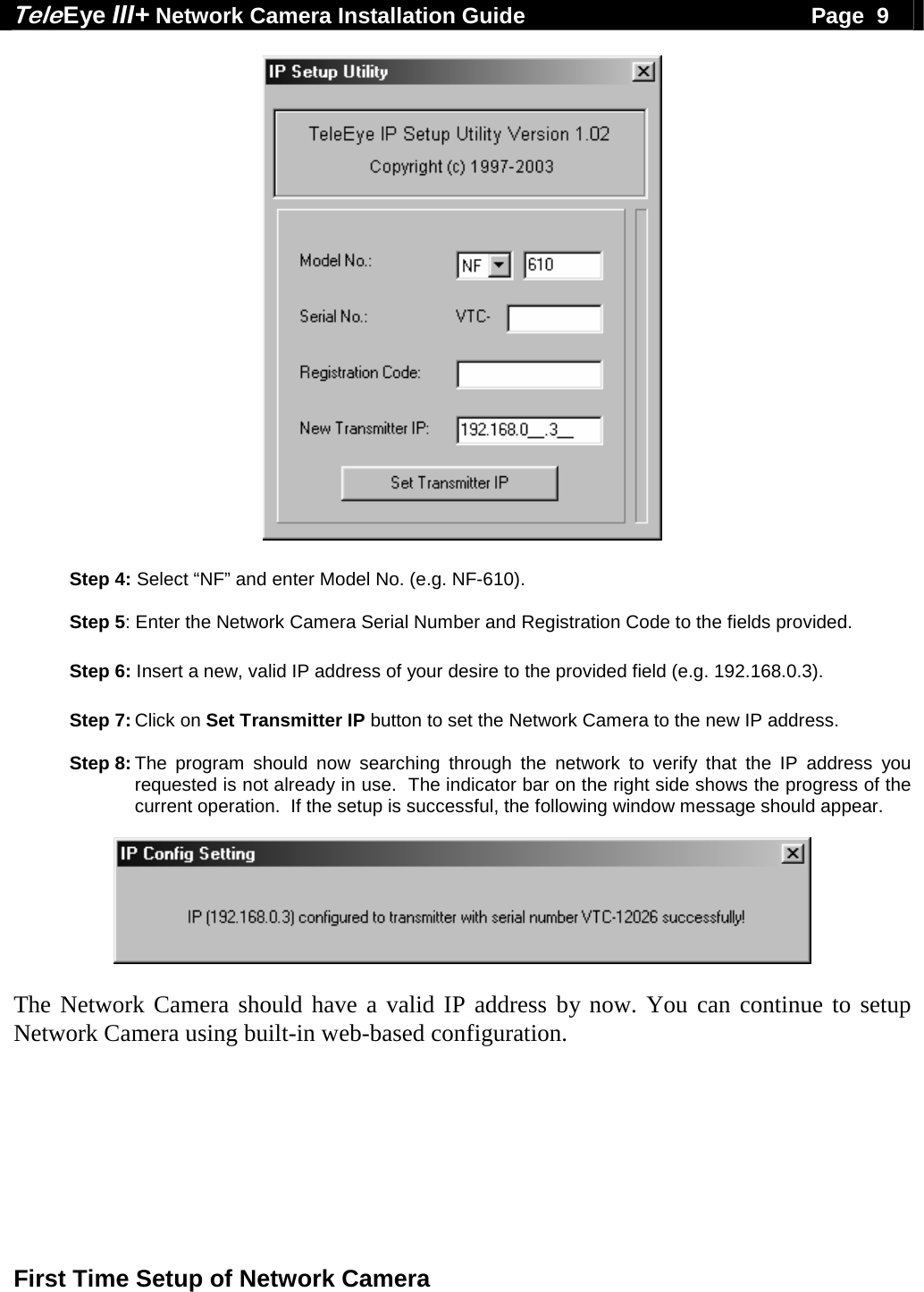 Tele Eye III+ Network Camera Installation Guide                                              Page  9  First Time Setup of Network Camera    Step 4: Select &ldquo;NF&rdquo; and enter Model No. (e.g. NF-610).  Step 5: Enter the Network Camera Serial Number and Registration Code to the fields provided.  Step 6: Insert a new, valid IP address of your desire to the provided field (e.g. 192.168.0.3).  Step 7: Click on Set Transmitter IP button to set the Network Camera to the new IP address.  Step 8: The program should now searching through the network to verify that the IP address you requested is not already in use.  The indicator bar on the right side shows the progress of the current operation.  If the setup is successful, the following window message should appear.    The Network Camera should have a valid IP address by now. You can continue to setup Network Camera using built-in web-based configuration. 