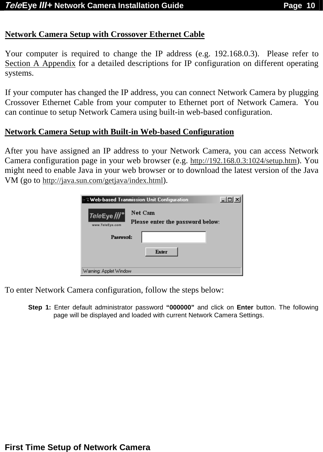 Tele Eye III+ Network Camera Installation Guide                                              Page  10  First Time Setup of Network Camera   Network Camera Setup with Crossover Ethernet Cable  Your computer is required to change the IP address (e.g. 192.168.0.3).  Please refer to Section A Appendix for a detailed descriptions for IP configuration on different operating systems.  If your computer has changed the IP address, you can connect Network Camera by plugging Crossover Ethernet Cable from your computer to Ethernet port of Network Camera.  You can continue to setup Network Camera using built-in web-based configuration.  Network Camera Setup with Built-in Web-based Configuration  After you have assigned an IP address to your Network Camera, you can access Network Camera configuration page in your web browser (e.g. http://192.168.0.3:1024/setup.htm). You might need to enable Java in your web browser or to download the latest version of the Java VM (go to http://java.sun.com/getjava/index.html).    To enter Network Camera configuration, follow the steps below:  Step 1: Enter default administrator password &ldquo;000000&rdquo; and click on Enter button. The following page will be displayed and loaded with current Network Camera Settings.  