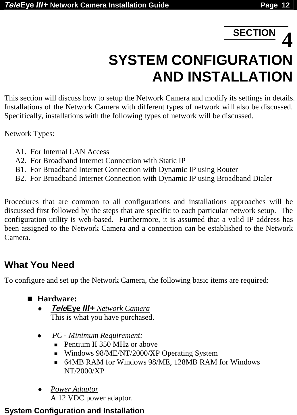 Tele Eye III+ Network Camera Installation Guide                                              Page  12  System Configuration and Installation   4 SYSTEM CONFIGURATION AND INSTALLATION  This section will discuss how to setup the Network Camera and modify its settings in details. Installations of the Network Camera with different types of network will also be discussed.  Specifically, installations with the following types of network will be discussed.  Network Types:  A1.  For Internal LAN Access A2.  For Broadband Internet Connection with Static IP B1.  For Broadband Internet Connection with Dynamic IP using Router B2.  For Broadband Internet Connection with Dynamic IP using Broadband Dialer  Procedures that are common to all configurations and installations approaches will be discussed first followed by the steps that are specific to each particular network setup.  The configuration utility is web-based.  Furthermore, it is assumed that a valid IP address has been assigned to the Network Camera and a connection can be established to the Network Camera.  What You Need To configure and set up the Network Camera, the following basic items are required:   Hardware:  TeleEye III+ Network Camera This is what you have purchased.   PC - Minimum Requirement:  Pentium II 350 MHz or above  Windows 98/ME/NT/2000/XP Operating System  64MB RAM for Windows 98/ME, 128MB RAM for Windows NT/2000/XP   Power Adaptor A 12 VDC power adaptor. SECTION