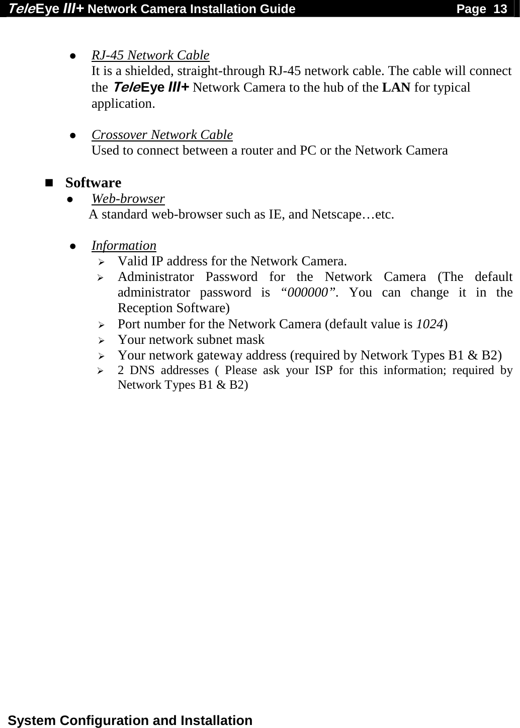 Tele Eye III+ Network Camera Installation Guide                                              Page  13  System Configuration and Installation    RJ-45 Network Cable It is a shielded, straight-through RJ-45 network cable. The cable will connect the Tele Eye III+ Network Camera to the hub of the LAN for typical application.   Crossover Network Cable Used to connect between a router and PC or the Network Camera   Software  Web-browser A standard web-browser such as IE, and Netscape&hellip;etc.   Information  Valid IP address for the Network Camera.  Administrator Password for the Network Camera (The default administrator password is &ldquo;000000&rdquo;. You can change it in the Reception Software)  Port number for the Network Camera (default value is 1024)  Your network subnet mask  Your network gateway address (required by Network Types B1 &amp; B2)  2 DNS addresses ( Please ask your ISP for this information; required by Network Types B1 &amp; B2)  
